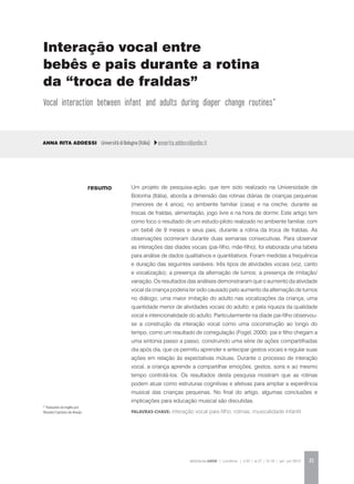 REVISTA DA ABEM | Londrina | v.20 | n.27 | 21-30 | jan. jun 2012 21
Um projeto de pesquisa-ação, que tem sido realizado na Universidade de
Bolonha (Itália), aborda a dimensão das rotinas diárias de crianças pequenas
(menores de 4 anos), no ambiente familiar (casa) e na creche, durante as
trocas de fraldas, alimentação, jogo livre e na hora de dormir. Este artigo tem
como foco o resultado de um estudo-piloto realizado no ambiente familiar, com
um bebê de 9 meses e seus pais, durante a rotina da troca de fraldas. As
observações ocorreram durante duas semanas consecutivas. Para observar
as interações das díades vocais (pai-filho, mãe-filho), foi elaborada uma tabela
para análise de dados qualitativos e quantitativos. Foram medidas a frequência
e duração das seguintes variáveis: três tipos de atividades vocais (voz, canto
e vocalização); a presença da alternação de turnos; a presença de imitação/
variação. Os resultados das análises demonstraram que o aumento da atividade
vocal da criança poderia ter sido causado pelo aumento da alternação de turnos
no diálogo; uma maior imitação do adulto nas vocalizações da criança; uma
quantidade menor de atividades vocais do adulto; e pela riqueza da qualidade
vocal e intencionalidade do adulto. Particularmente na díade pai-filho observou-
se a construção da interação vocal como uma coconstrução ao longo do
tempo, como um resultado de corregulação (Fogel, 2000): pai e filho chegam a
uma sintonia passo a passo, construindo uma série de ações compartilhadas
dia após dia, que os permitiu aprender e antecipar gestos vocais e regular suas
ações em relação às expectativas mútuas. Durante o processo de interação
vocal, a criança aprende a compartilhar emoções, gestos, sons e ao mesmo
tempo controlá-los. Os resultados desta pesquisa mostram que as rotinas
podem atuar como estruturas cognitivas e afetivas para ampliar a experiência
musical das crianças pequenas. No final do artigo, algumas conclusões e
implicações para educação musical são discutidas.
Palavras-chave: interação vocal pais-filho, rotinas, musicalidade infantil
Anna Rita Addessi Università di Bologna (Itália) annarita.addessi@unibo.it
resumo
Interação vocal entre
bebês e pais durante a rotina
da “troca de fraldas”
Vocal interaction between infant and adults during diaper change routines*
* Traduzido do inglês por
Rosane Cardoso de Araújo.
 
