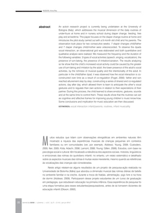 ADDESSI, Anna Rita
REVISTA DA ABEM | Londrina | v.20 | n.27 | 21-30 | jan.jun 201222
M
uitos estudos que lidam com observações etnográficas em ambientes naturais têm
mostrado a riqueza das experiências musicais de crianças pequenas em contextos
familiares ou em comunidades (ver, por exemplo, Addessi; Young, 2009; Custodero,
2005; Ilari, 2005; Kida; Adachi, 2008; Lamont, 2006; Young; Gillen, 2006). Estudos, com base na
psicologia social e cultural, têm focalizado a relevância dos aspectos sociais, motores, linguísticos
e emocionais das rotinas do quotidiano infantil; no entanto, um relato sistemático e detalhado
sobre os aspectos musicais das rotinas é muitas vezes inexistente, mesmo quando as referências
às vocalizações das crianças são consideradas.
Neste artigo relatam-se alguns resultados de um projeto de pesquisa-ação realizada na
Universidade de Bolonha (Itália) que abordou a dimensão musical das rotinas diárias de bebês
no ambiente familiar e na creche, durante a troca de fraldas, alimentação, jogo livre e na hora
de dormir (Addessi, 2009). Participaram desse projeto estudantes de um curso de graduação
em pedagogia, que estudavam educação na primeira infância. Essa experiência de pesquisa foi
uma etapa formativa para esses estudantes/pesquisadores, antes de se tornarem docentes de
educação infantil (Olsson, 2002).
abstract An action research project is currently being undertaken at the University of
Bologna (Italy), which addresses the musical dimension of the daily routines of
under-fours at home and in nursery school during diaper change, feeding, free
play and at bedtime. This paper focuses on the diaper change routine at home and
introduces the pilot study carried out with a 9 month old child and his parents. The
observation took place for two consecutive weeks: 7 diaper changes child/father
and 7 diaper changes child/mother were videorecorded. To observe the dyads
vocal interaction, an observational grid was elaborated and both quantitative and
qualitative analysis were realised. We measured the frequency and the duration of
the following variables: 3 types of vocal activities (speech, singing, vocalization), the
presence of turn-taking, the presence of imitation/variation. The results analyzing
so far show that the child’s increased vocal activity could be caused by the greater
use of turn-taking and imitation by the adult, the lower presence of the adult’s vocal
activities, by the richness of musical quality and the intentionality of the adult. In
particular in the child/father dyad, it was observed how the vocal interaction is co-
constructed over time as a result of co-regulation (Fogel, 2000): father and son
reached attunement step by step, constructing a series of shared and co-regulated
actions, day after day, which allowed them to learn to anticipate the other’s vocal
gestures and to regulate their own actions in relation to their expectations of their
partner. During this process, the child learned to share emotions, gestures, sounds
and at the same time to control them. These results show that the routines can act
as cognitive and affective frames for improving young children’s music know-how.
Some conclusions and implication for music education are then discussed.
KEYWORDS: vocal interaction infant/parents, routines, infant musicality
 