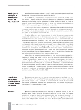 ADDESSI, Anna Rita
REVISTA DA ABEM | Londrina | v.20 | n.27 | 21-30 | jan.jun 201224
Através das rotinas diárias, o adulto e a criança podem compartilhar experiências precoces
e duradouras do ritmo e do mecanismo de repetição/variação.
Bruner (1983) usa o termo “formato” para definir a sequência repetitiva do papel de tutoria,
que estrutura a atividade espontânea da criança recém-nascida, por exemplo, ao responder às
vocalizações espontâneas, criando sequências de “lalação”/imitação do adulto. As rotinas de
trocas de fraldas, então integradas e inseridas em rotinas mais extensas, relacionadas com os
hábitos sociais e culturais do grupo, da família e da comunidade.
De acordo com Stern (2004), o mecanismo de repetição/variação, juntamente com a forma,
ritmo e intensidade, torna-se um dos três elementos básicos da “sintonização afetiva”, isto é, o
fenômeno da correspondência simpática entre os comportamentos e intencionalidade afetiva,
que podem ser observados na interação mãe-filho.
Trevarthen (2000) tem uma hipótese de que o “pulso” é essencial na coordenação
interpessoal, como observado em “protoconversas” (ou seja, um comportamento que se
assemelha à conversa entre adultos), entre mães e crianças em seus primeiros meses de vida.
Essa ideia foi desenvolvida por Malloch (2000), que definiu esse tipo de intercâmbio como
“musicalidade comunicativa”, um termo que descreve o caráter universal da experiência musical
na vida do filho recém-nascido (ver também os textos de Imberty e Gratier, 2008). Imberty (2005)
afirma que o esquema vocal da criança, que surge com base nessas primeiras experiências de
exercício vocal, representa as primeiras formas de um esquema corporal que ela desenvolve
plenamente durante os primeiros anos de vida. A voz da mãe, com suas repetições, representa
uma espécie de “espelho sonoro” para a criança, o que reforça o seu “eu” musical. Anzieu (1996)
chama esse tipo de experiência infantil de “invólucro musical do self”.
A importância do processo de repetição/variação, com foco no conceito de variação, é
discutido em Pramling et al. (2009, p. 126) no campo da educação artística, sugerindo que a
“variação” da experiência é fundamental para os processos de aprendizagem da criança: “A
consciência de ritmo só pode ser desenvolvida pela variação no tempo. Quando o tempo varia
por meio da alteração do pulso, pode ser experimentado como tempo.” Estudos recentes sobre
as crianças e o software Continuator (SONY©), que é um determinado sistema reflexivo interativo/
musical, mostraram que a interação musical estabelecida entre crianças e o sistema, quando
se baseia no mecanismo de repetição/variação, gera, nas crianças, significativos processos
criativos musicais (Addessi; Pachet, 2005, 2007).
Cuidar do corpo da criança é um dos momentos mais importantes da relação entre pai e
filho. A natureza ritual do “trocar a fralda” é realizada, conjuntamente, com a segurança oferecida
pelo cuidado dos pais e com a orientação no desenvolvimento do conceito de temporalidade
pela criança. Trocar a fralda representa uma excelente ocasião para observar adulto e criança
num processo de interação vocal face a face.
Vários protocolos de observação foram realizados em ambientes naturais, ou seja, no
ambiente familiar (casa) e na creche, durante os processos de troca de fraldas, com crianças
entre 36 e 39 semanas de idade. A observação ocorreu por duas semanas consecutivas. A fim
de observar as variáveis, uma tabela foi elaborada. Os dados foram registrados por diversos
observadores independentes, assistindo aos vídeos. As observações foram centradas nas
repetição e
variação na
interação vocal
durante a troca
de fraldas
método
repetição e
variação e
desenvolvi-
mento do
“eu musical”
 
