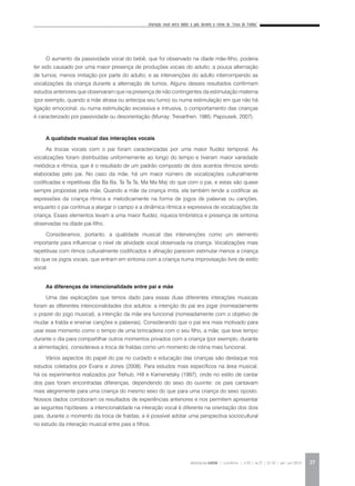 Interação vocal entre bebês e pais durante a rotina da “troca de fraldas”
REVISTA DA ABEM | Londrina | v.20 | n.27 | 21-30 | jan. jun 2012 27
O aumento da passividade vocal do bebê, que foi observado na díade mãe-filho, poderia
ter sido causado por uma maior presença de produções vocais do adulto; a pouca alternação
de turnos; menos imitação por parte do adulto; e as intervenções do adulto interrompendo as
vocalizações da criança durante a alternação de turnos. Alguns desses resultados confirmam
estudos anteriores que observaram que na presença de não contingentes da estimulação materna
(por exemplo, quando a mãe atrasa ou antecipa seu turno) ou numa estimulação em que não há
ligação emocional, ou numa estimulação excessiva e intrusiva, o comportamento das crianças
é caracterizado por passividade ou desorientação (Murray; Trevarthen, 1985; Papousek, 2007).
A qualidade musical das interações vocais
As trocas vocais com o pai foram caracterizadas por uma maior fluidez temporal. As
vocalizações foram distribuídas uniformemente ao longo do tempo e tiveram maior variedade
melódica e rítmica, que é o resultado de um padrão composto de dois acentos rítmicos sendo
elaboradas pelo pai. No caso da mãe, há um maior número de vocalizações culturalmente
codificadas e repetitivas (Ba Ba Ba, Ta Ta Ta, Ma Ma Ma) do que com o pai, e estas são quase
sempre propostas pela mãe. Quando a mãe da criança imita, ela também tende a codificar as
expressões da criança rítmica e melodicamente na forma de jogos de palavras ou canções,
enquanto o pai continua a alargar o campo e a dinâmica rítmica e expressiva de vocalizações da
criança. Esses elementos levam a uma maior fluidez, riqueza timbrística e presença de sintonia
observadas na díade pai-filho.
Consideramos, portanto, a qualidade musical das intervenções como um elemento
importante para influenciar o nível de atividade vocal observada na criança. Vocalizações mais
repetitivas com ritmos culturalmente codificados e afinação parecem estimular menos a criança
do que os jogos vocais, que entram em sintonia com a criança numa improvisação livre de estilo
vocal.
As diferenças de intencionalidade entre pai e mãe
Uma das explicações que temos dado para essas duas diferentes interações musicais
foram as diferentes intencionalidades dos adultos: a intenção do pai era jogar (nomeadamente
o prazer do jogo musical), a intenção da mãe era funcional (nomeadamente com o objetivo de
mudar a fralda e ensinar canções e palavras). Considerando que o pai era mais motivado para
usar esse momento como o tempo de uma brincadeira com o seu filho, a mãe, que teve tempo
durante o dia para compartilhar outros momentos privados com a criança (por exemplo, durante
a alimentação), considerava a troca de fraldas como um momento de rotina mais funcional.
Vários aspectos do papel do pai no cuidado e educação das crianças são destaque nos
estudos coletados por Evans e Jones (2008). Para estudos mais específicos na área musical,
há os experimentos realizados por Trehub, Hill e Kamenetsky (1997), onde no estilo de cantar
dos pais foram encontradas diferenças, dependendo do sexo do ouvinte: os pais cantavam
mais alegremente para uma criança do mesmo sexo do que para uma criança do sexo oposto.
Nossos dados corroboram os resultados de experiências anteriores e nos permitem apresentar
as seguintes hipóteses: a intencionalidade na interação vocal é diferente na orientação dos dois
pais, durante o momento da troca de fraldas; e é possível adotar uma perspectiva sociocultural
no estudo da interação musical entre pais e filhos.
 