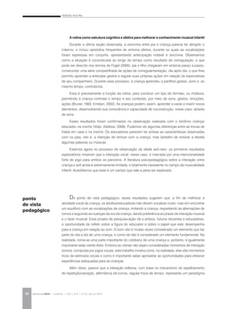ADDESSI, Anna Rita
REVISTA DA ABEM | Londrina | v.20 | n.27 | 21-30 | jan.jun 201228
A rotina como estrutura cognitiva e afetiva para melhorar o conhecimento musical infantil
Durante a última seção observada, a sincronia entre pai e criança parecia ter atingido o
máximo, e incluiu episódios frequentes de sintonia afetiva, durante os quais as vocalizações
foram expressas em conjunto, apresentando antecipação notável e sincronia. Observamos
como a situação é coconstruída ao longo do tempo como resultado de corregulação, o que
pode ser descrito nos termos de Fogel (2000): pai e filho chegaram em sintonia passo a passo,
construindo uma série compartilhada de ações de corregulamentação, dia após dia, o que lhes
permitiu aprender a antecipar gestos e regular suas próprias ações em relação às expectativas
de seu companheiro. Durante esse processo, a criança aprendeu a partilhar gestos, sons e, ao
mesmo tempo, controlá-los.
Essa é precisamente a função da rotina, para construir um tipo de formato, ou moldura,
permitindo à criança controlar o tempo e seu conteúdo, por meio de sons, gestos, emoções,
ações (Bruner, 1983; Emiliani, 2002). As crianças podem, assim, aprender a variar e inserir novos
elementos, desenvolvendo sua consciência e capacidade de coconstrução, nesse caso, através
de sons.
Esses resultados foram confirmados na observação realizada com o binômio criança/
educador, na creche (Volpi; Addessi, 2009). Pudemos ver algumas diferenças entre as trocas de
fralda em casa e na creche. Os educadores parecem ter ambas as características observadas
com os pais, isto é, a intenção de brincar com a criança, mas também de ensinar a ele/ela
algumas palavras ou músicas.
Estamos agora no processo de observação da díade avô-neto: os primeiros resultados
exploratórios mostram que a interação vocal, nesse caso, é marcada por uma intencionalidade
forte de jogo para ambos os parceiros. A literatura psicopedagógica sobre a interação entre
criança e avô ainda é extremamente limitada, e totalmente inexistente no campo da musicalidade
infantil. Acreditamos que esse é um campo que vale a pena ser explorado.
Do ponto de vista pedagógico, esses resultados sugerem que, a fim de melhorar a
atividade vocal da criança, os adultos/educadores não devem vocalizar muito, mas sim encontrar
um equilíbrio com as vocalizações da criança, imitando a criança, respeitando as alternações de
turnos e seguindo as nuanças da voz da criança, dando preferência ao prazer de interação musical
e o fazer musical. Esse projeto de pesquisa-ação dá a ambos, futuros docentes e educadores,
a oportunidade de refletir sobre a figura do educador e sobre o papel que este desempenha
para a criança em relação ao som. O som não é muitas vezes considerado um elemento que faz
parte do dia a dia de uma criança, e como tal não é considerado um elemento fundamental. Na
realidade, torna-se uma parte importante do cotidiano de uma criança e, portanto, é igualmente
importante estar ciente disto. Embora as rotinas não sejam consideradas momentos de interação
sonora, composta por jogos vocais, este trabalho mostra como, na realidade, elas são momentos
ricos de estímulos vocais e como é importante saber aproveitar as oportunidades para oferecer
experiências adequadas para as crianças.
Além disso, parece que a interação reflexiva, com base no mecanismo de espelhamento
de repetição/variação, alternância de turnos, regular troca de tempo, representa um paradigma
ponto
de vista
pedagógico
 
