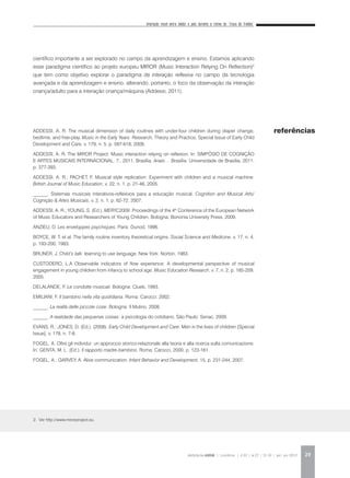 Interação vocal entre bebês e pais durante a rotina da “troca de fraldas”
REVISTA DA ABEM | Londrina | v.20 | n.27 | 21-30 | jan. jun 2012 29
científico importante a ser explorado no campo da aprendizagem e ensino. Estamos aplicando
esse paradigma científico ao projeto europeu MIROR (Music Interaction Relying On Reflection)2
que tem como objetivo explorar o paradigma de interação reflexiva no campo da tecnologia
avançada e da aprendizagem e ensino, alterando, portanto, o foco da observação da interação
criança/adulto para a interação criança/máquina (Addessi, 2011).
ADDESSI, A. R. The musical dimension of daily routines with under-four children during diaper change,
bedtime, and free-play. Music in the Early Years: Research, Theory and Practice, Special Issue of Early Child
Development and Care, v. 179, n. 5, p. 597-618, 2009.
ADDESSI, A. R. The MIROR Project: Music interaction relying on reflexion. In: SIMPÓSIO DE COGNIÇÃO
E ARTES MUSICAIS INTERNACIONAL, 7., 2011, Brasília. Anais… Brasília: Universidade de Brasília, 2011.
p. 377-393.
ADDESSI, A. R.; PACHET, F. Musical style replication: Experiment with children and a musical machine.
British Journal of Music Education, v. 22, n. 1, p. 21-46, 2005.
______. Sistemas musicais interativos-reflexivos para a educação musical. Cognition and Musical Arts/
Cognição & Artes Musicais, v. 2, n. 1, p. 62-72, 2007.
ADDESSI, A. R.; YOUNG, S. (Ed.). MERYC2009: Proceedings of the 4th
Conference of the European Network
of Music Educators and Researchers of Young Children. Bologna: Bononia University Press, 2009.
ANZIEU, D. Les enveloppes psychiques. Paris: Dunod, 1996.
BOYCE, W. T. et al. The family routine inventory theoretical origins. Social Science and Medicine, v. 17, n. 4,
p. 193-200, 1983.
BRUNER, J. Child’s talk: learning to use language. New York: Norton, 1983.
CUSTODERO, L.A Observable indicators of flow experience: A developmental perspective of musical
engagement in young children from infancy to school age. Music Education Research, v. 7, n. 2, p. 185-209,
2005.
DELALANDE, F. Le condotte musicali. Bologna: Clueb, 1993.
EMILIANI, F. Il bambino nella vita quotidiana. Roma: Carocci. 2002.
______. La realtà delle piccole cose. Bologna: Il Mulino, 2008.
______. A realidade das pequenas coisas: a psicologia do cotidiano. São Paulo: Senac, 2009.
EVANS, R.; JONES, D. (Ed.). (2008). Early Child Development and Care: Men in the lives of children [Special
Issue], v. 178, n. 7-8.
FOGEL, A. Oltre gli individui: un approccio storico-relazionale alla teoria e alla ricerca sulla comunicazione.
In: GENTA, M. L. (Ed.). Il rapporto madre-bambino. Roma: Carocci, 2000. p. 123-161.
FOGEL, A.; GARVEY, A. Alive communication. Infant Behavior and Development, 15, p. 231-244, 2007.
referências
2. Ver http://www.mirorproject.eu.
 