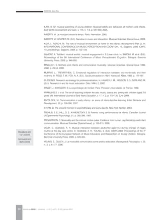 ADDESSI, Anna Rita
REVISTA DA ABEM | Londrina | v.20 | n.27 | 21-30 | jan.jun 201230
ILARI, B. On musical parenting of young children: Musical beliefs and behaviors of mothers and infants.
Early Child Development and Care, v. 175, n. 7-8, p. 647-660, 2005.
IMBERTY, M. La musique creuse le temps. Paris: Harmattan, 2005.
IMBERTY, M.; GRATIER, M. (Ed.). Narrative in music and interaction. Musicae Scientiae Special Issue, 2008.
KIDA, I., ADACHI, M. The role of musical environment at home in the infant’s development (Part 2). In:
INTERNATIONAL CONFERENCE ON MUSIC PERCEPTION AND COGNITION, 10., Sapporo, 2008. ICMPC
10. proceedings. Sapporo, 2008, p. 722–728.
LAMONT, A. Toddlers’ musical worlds: musical engagement in 3.5 years olds. In: BARONI, M. et al. (Ed.).
Proceedings of the 9th International Conference of Music Perceptionand Cognition. Bologna: Bononia
University Press, 2006. p. 946-950.
MALLOCH, S. Mothers and infants and comunicative musicality. Musicae Scientiae, Special Issue 1999-
2000, p. 29-54, 2000.
MURRAY, L.; TREVARTHEN, C. Emotional regulation of interaction between two-month-olds and their
mothers. In: FIELD, T. M.; FOX, N. A. (Ed.). Social perception in infant. Norwood: Ablex, 1985. p. 177-197.
OLSSON B. Research as strategy for professionalization. In: HANKEN, I. M.; NIELSON, S.G.; NERLAND, M.
(Ed.). Research in and for music education. Oslo: NMH, 2, 2002.
PIAGET, J.; INHELDER, B. La psychologie de l’enfant. Paris: Presses Universitaires de France, 1966.
PRAMLING S. I. et al. The art of teaching children the arts: music, dance and poetry with children aged 2-8
years old. International Journal of Early Years Education, v. 17, n. 2, p. 119-135, June 2009.
PAPOUSEK, M. Communication in early infancy: an arena of intersubjective learning. Infant Behavior and
Development, 30, p. 258-266, 2007.
STERN, D. The present moment in psychotherapy and every day life. New York: Norton, 2004.
TREHUB, S. E.; HILL, D. S.; KAMENETSKY, S. B. Parents’ sung performances for infants. Canadian Journal
of Experimental Psychology, 51, p. 385-396, 1997.
TREVARTHEN, C. Musicality and the intrinsic motive pulse: Evidence from human psychobiology and infant
communication. Musicae Scientiae [Special Issue], p. 155-215, 2000.
VOLPI, E.; ADDESSI, A. R. Musical interaction between adult/child aged 0-3 during change of nappy
routine at the day care centre. In: ADDESSI, A. R.; YOUNG, S. (Ed.). MERYC2009: Proceedings of the 4th
Conference of the European Network of Music Educators and Researchers of Young Children. Bologna:
Bononia University Press, 2009. p. 625-634.
YOUNG, S.; GILLEN, J. La musicalità comunicativa come pratica educativa. Rassegna di Psicologica, v. 23,
n. 3, p. 61-77, 2006.
Recebido em
15/12/2011
Aprovado em
30/01/2012
 