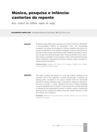 REVISTA DA ABEM | Londrina | v.20 | n.27 | 31-42 | jan.jun 2012 31
abstract
O presente artigo reflete sobre a pesquisa com música na infância, destacando
a processualidade inventiva do pesquisador como uma necessidade
emergente. No campo da sociologia da infância, apresenta dois pontos de
escuta considerados em meu trabalho investigativo, quando intencionalmente
pretendi constituir modos improvisados de fazer pesquisa, escutando a música
das crianças na escola de educação infantil. Destaca o barulhar como a música
das crianças e a paisagem sonora enquanto cenário institucionalizado da ação
infantil, desafiando a pregnância de certezas e receitas a seguir na direção da
potência poética da infância.
palavras-chave: pesquisa de música com crianças, barulhar nas culturas
infantis, paisagem sonora escolar
Dulcimarta Lemos Lino Universidade do Vale do Rio dos Sinos (Unisinos) dulcimarta@terra.com.br
This paper considers the research on music with children, pointing out the
emergent need of the researcher’s inventive processuality. It presents two
listening points considered in the author’s research when she intentionally
intended to develop improvised ways of building the research by listening to
the music of children in school. Considering the field of Children Sociology,
noising is highlighted here as children’s music whereas the sounding landscape
is indicated as the institutionalized scenario of children’s actions, revealing two
listening points to develop the reflection about the research process in music
with children and in childhood.
KEYWORDS: research in music with children, children cultures and music, school
sounding landscape
resumo
Música, pesquisa e infância:
cantorias do repente
Music, research and childhood: repente the singing
 