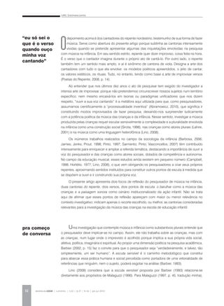 LINO, Dulcimarta Lemos
REVISTA DA ABEM | Londrina | v.20 | n.27 | 31-42 | jan.jun 201232
O
depoimento acima é dos cantadores do repente nordestino, testemunho de sua forma de fazer
música. Serve como abertura do presente artigo porque sublinha as cantorias intensamente
vividas quando se pretende apresentar algumas das inquietações envolvidas na pesquisa
com música na infância. Em seu sentido estrito, repente quer dizer improviso, coisa feita na hora.
É o verso que o cantador imagina durante o próprio ato de cantá-lo. Por outro lado, o repente
também tem um sentido mais amplo, e aí é sinônimo de cantoria de viola. Designa a arte dos
cantadores com tudo o que ela envolve: os modelos poéticos apreendidos, o jeito de cantar,
os valores estéticos, os rituais. Tudo, no entanto, tendo como base a arte de improvisar versos
(Poetas do Repente, 2008, p. 14).
Ao entender que nos últimos dez anos o ato de pesquisar tem exigido do investigador a
intensa arte de improvisar, porque não pretendemos circunscrever nossos sujeitos num território
específico, nem mesmo encaixá-los em teorias ou paradigmas unificadores que nos dizem
respeito, “ouvir a sua voz cantando” é a metáfora aqui utilizada para que, como pesquisadores,
assumamos cientificamente a “processualidade inventiva” (Abramowicz, 2010), que significa ir
constituindo modos improvisados de fazer pesquisa, deixando-nos surpreender ludicamente
com a potência poética da música das crianças e da infância. Nesse sentido, investigar a música
produzida pelas crianças requer escutar sensivelmente a complexidade e a pluralidade envolvida
na infância como uma construção social (Sirota, 1998), nas crianças como atores plurais (Lahire,
2001) e na música como uma linguagem heterofônica (Lino, 2008).
Os inúmeros trabalhos realizados no campo da sociologia da infância (Barbosa, 2006;
James; Jenks; Prout, 1998; Pinto, 1997; Sarmento; Pinto; Vasconcellos, 2007) têm contribuído
intensamente para enriquecer e ampliar a referida temática, destacando a importância de ouvir a
voz do pesquisador e das crianças como atores sociais, dotados de competência e autonomia.
No campo da educação musical, esses estudos ainda existem em pequeno número (Campbell,
1998; Hortélio, 1977; Lino, 2008), o que vem obrigando os pesquisadores a criar seus próprios
repentes, aproximando sentidos instituídos para constituir outros pontos de escuta à medida que
se dispõem a ouvir e ir construindo sua própria voz.
O presente artigo apresenta dois focos de reflexão do pesquisador de música na infância,
duas cantorias do repente, dois versos, dois pontos de escuta: o barulhar como a música das
crianças e a paisagem sonora como cenário institucionalizado da ação infantil. Não se trata
aqui de afirmar que esses pontos de reflexão apareçam com maior ou menor relevância no
contexto investigativo; indicam apenas o recorte escolhido, ou melhor, as cantorias consideradas
relevantes para a investigação da música das crianças na escola de educação infantil.
Uma investigação que contemple música e infância como substantivos plurais entende que
o pesquisador deve implicar-se no campo. Assim, ele não trabalha sobre as crianças, mas com
as crianças, num lugar onde o imprevisto é acolhido porque implica a sua própria vida social,
afetiva, política, imaginária e espiritual. Ao propor uma dimensão poética na pesquisa acadêmica,
Barbier (2002, p. 15) faz o convite para que o pesquisador seja “verdadeiramente, e talvez, tão
simplesmente, um ser humano”. A escuta sensível é o caminho metodológico que constitui
para abarcar essa prática humana e social percebida como portadora de uma vetorialidade de
referências que ninguém, nem o sujeito, poderá esgotar na análise (Barbier, 1993).
Lino (2008) considera que a escuta sensível proposta por Barbier (1993) relaciona-se
diretamente aos propósitos de Malaguzzi (1990). Para Malaguzzi (1997, p. 45, tradução minha),
pra começo
de conversa
“eu só sei o
que é o verso
quando ouço
minha voz
cantando”
 
