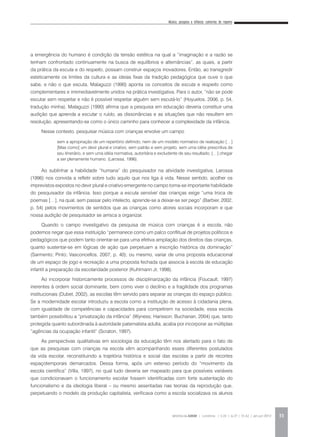 Música, pesquisa e infância: cantorias do repente
REVISTA DA ABEM | Londrina | v.20 | n.27 | 31-42 | jan.jun 2012 33
a emergência do humano é condição da tensão estética na qual a “imaginação e a razão se
tenham confrontado continuamente na busca de equilíbrios e alternâncias”, as quais, a partir
da prática da escuta e do respeito, possam construir espaços inovadores. Então, ao transgredir
esteticamente os limites da cultura e as ideias fixas da tradição pedagógica que ouve o que
sabe, e não o que escuta, Malaguzzi (1990) aponta os conceitos de escuta e respeito como
complementares e irremediavelmente unidos na prática investigativa. Para o autor, “não se pode
escutar sem respeitar e não é possível respeitar alguém sem escutá-lo” (Hoyuelos, 2006, p. 54,
tradução minha). Malaguzzi (1990) afirma que a pesquisa em educação deveria constituir uma
audição que aprenda a escutar o ruído, as dissonâncias e as situações que não resultem em
resolução, apresentando-se como o único caminho para conhecer a complexidade da infância.
Nesse contexto, pesquisar música com crianças envolve um campo
Ao sublinhar a habilidade “humana” do pesquisador na atividade investigativa, Larossa
(1996) nos convida a refletir sobre tudo aquilo que nos liga à vida. Nesse sentido, acolher os
imprevistos expostos no devir plural e criativo emergente no campo torna-se importante habilidade
do pesquisador da infância. Isso porque a escuta sensível das crianças exige “uma troca de
poemas […], na qual, sem passar pelo intelecto, aprende-se a deixar-se ser pego” (Barbier, 2002,
p. 54) pelos movimentos de sentidos que as crianças como atores sociais incorporam e que
nossa audição de pesquisador se arrisca a organizar.
Quando o campo investigativo da pesquisa de música com crianças é a escola, não
podemos negar que essa instituição “permanece como um palco conflitual de projetos políticos e
pedagógicos que podem tanto orientar-se para uma efetiva ampliação dos direitos das crianças,
quanto sustentar-se em lógicas de ação que perpetuam a inscrição histórica da dominação”
(Sarmento; Pinto; Vasconcellos, 2007, p. 40); ou mesmo, variar de uma proposta educacional
de um espaço de jogo e recreação a uma proposta fechada que associa à escola de educação
infantil a preparação da escolaridade posterior (Kuhlmann Jr, 1998).
Ao incorporar historicamente processos de disciplinarização da infância (Foucault, 1997)
inerentes à ordem social dominante, bem como viver o declínio e a fragilidade dos programas
institucionais (Dubet, 2002), as escolas têm servido para separar as crianças do espaço público.
Se a modernidade escolar introduziu a escola como a instituição de acesso à cidadania plena,
com igualdade de competências e capacidades para competirem na sociedade, essa escola
também possibilitou a “privatização da infância” (Wyness; Harisson; Buchanan, 2004) que, tanto
protegida quanto subordinada à autoridade paternalista adulta, acaba por incorporar as múltiplas
“agências da ocupação infantil” (Scraton, 1997).
As perspectivas qualitativas em sociologia da educação têm nos alertado para o fato de
que as pesquisas com crianças na escola vêm acompanhando esses diferentes postulados
da vida escolar, reconstituindo a trajetória histórica e social das escolas a partir de recortes
espaçotemporais demarcados. Dessa forma, após um extenso período do “movimento da
escola científica” (Villa, 1997), no qual tudo deveria ser mapeado para que possíveis variáveis
que condicionavam o funcionamento escolar fossem identificadas com forte sustentação do
funcionalismo e da ideologia liberal – ou mesmo assentadas nas teorias da reprodução que,
perpetuando o modelo da produção capitalista, verificava como a escola socializava os alunos
sem a apropriação de um repertório definido, nem de um modelo normativo de realização […]
[Mas como] um devir plural e criativo, sem patrão e sem projeto, sem uma idéia prescritiva de
seu itinerário, e sem uma idéia normativa, autoritária e excludente de seu resultado. […] chegar
a ser plenamente humano. (Larossa, 1996).
 