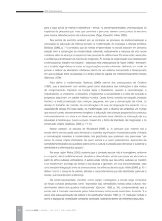 LINO, Dulcimarta Lemos
REVISTA DA ABEM | Londrina | v.20 | n.27 | 31-42 | jan.jun 201234
para o lugar social de mando e obediência – temos, na contemporaneidade, uma exposição de
trajetórias de pesquisa que, mais que caminhos a percorrer, servem como pontos de encontro
para inspirar reflexões acerca da cultura escolar (Zago; Carvalho; Vilela, 2003).
Tais pontos de encontro acabam por se contrapor ao processo de institucionalização e
rotinização da educação da infância tomado na modernidade. Ao investigar a referida temática,
Barbosa (2006, p. 71) constatou que as rotinas empreendidas na escola estavam em profunda
relação com a construção da modernidade, alterando radicalmente a natureza da vida social
cotidiana, além de alcançar os aspectos mais pessoais da vida humana. Por essa razão, as escolas
e as fábricas caminhavam na marcha do progresso. As teorias de organização que estabeleciam
a rotinização do trabalho na indústria – baseadas nos pressupostos de Taylor (1966) – tornaram-
se o modelo hegemônico de todas as organizações sociais ocidentais, definindo um modo de
pensar e realizar as atividades cotidianas dentro de um sistema mecanizado e hierarquizado
em que a relação entre as pessoas e o tempo linear do capital era metronomicamente medido
(Barbosa, 2006).
Para definir a modernidade, Barbosa (2006) vale-se dos pressupostos de Giddens
(1995), que a descrevem num sentido geral como abarcadora das instituições e dos modos
de comportamento impostos na Europa após o feudalismo, quando a racionalização, o
industrialismo, o urbanismo, a disciplina, o higienismo, a secularidade e a ideia de evolução e
progresso adquiriram um caráter histórico mundial. Dessa forma, constitui-se naquele processo
histórico a institucionalização das crianças pequenas, em que a demarcação da rotina, da
divisão do trabalho, do controle, da normatização e da sua psicologização fica evidente com a
expansão da escola. Por essa razão, na modernidade, com o objetivo de simplificar um mundo
que estava ficando excessivamente complexo, a educação das crianças pequenas foi construída
instrumentalmente com vista a um dever ser, enquadrando essa clientela na rotinização de sua
educação à medida que, pouco a pouco, tiravam-lhe o fardo da liberdade, da imaginação e da
construção própria (Barbosa, 2006, p. 71-77).
Nesse contexto, os estudos de Woodward (1997, p. 4) pontuam que, mesmo que a
escola venha sendo usada para demarcar e sustentar significados incorporados pela civilidade
e normatização inerentes à modernidade, tais propósitos que poderiam nos prescrever “um
senso de nossa própria identidade, de quem somos e a quem pretendemos, apresentam-se
completamente atados às questões sobre como a cultura é utilizada para demarcar e sustentar a
identidade e a diferença dos grupos”.
Por essa razão, Mafra (2003) sustenta que o contexto escolar não é homogêneo, uniforme
e compacto, ele é multidimensional, pluralista e diversificado, ainda que possa ser abordado a
partir de ethos culturais unificadores. A autora ainda reforça que tais ethos culturais se mantêm
e se transformam ao longo do tempo e das épocas e apontam, em sua transversalidade, para
uma desejável integração entre as diversas áreas das ciências da educação. Mafra (2003, p. 131)
define 1 como o conjunto de valores, atitudes e comportamentos que dão identidade particular à
escola, que caracterizam a diferença.
Na contemporaneidade, escolher como campo investigativo a escola exige considerar
as forças culturais produzidas como “expressão das contradições vividas pelas culturas não-
dominantes dentro dos quadros institucionais” (Gordon, 1990, p. 34), compreendendo que a
escola não é marcada meramente pelos determinantes institucionais invencíveis. A escola “é a
arena vital para a produção da prática e do significado” (Green, 1997, p. 17, tradução minha), e
como o espaço da diversidade comporta variedade, operando dentro de diferentes discursos.
 