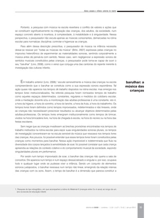 Música, pesquisa e infância: cantorias do repente
REVISTA DA ABEM | Londrina | v.20 | n.27 | 31-42 | jan.jun 2012 35
Portanto, a pesquisa com música na escola reverbera o conflito de valores e ações que
se constituem significativamente na integração das crianças, dos adultos, da sociedade, num
espaço concreto aberto à incerteza, à complexidade, à instabilidade e à singularidade. Nessa
perspectiva, o pesquisador não escuta apenas as músicas consonantes, demarcadas na rotina
escolar para normatizar, disciplinar, controlar e higienizar as crianças.
Para além dessa descrição prescritiva, o pesquisador de música na infância necessita
deixar-se ressoar por “todas as músicas da música” (Brito, 2007) expressas pelas crianças no
improviso heterofônico de experimentar as materialidades sonoras, sentindo corporalmente a
música antes de pensá-la com sentido. Nesse caso, sem negligenciar a expressão sonora de
sentidos musicais constituídos pelas crianças, o pesquisador pode torna-se capaz de ouvir o
seu “barulhar” (Lino, 2008), como o verso que conjuga uma das cantorias do repente inerente à
investigação das culturas infantis.
Em trabalho anterior (Lino, 2008),1
escutei sensivelmente a música das crianças na escola
compreendendo que o barulhar se constituía como a sua expressão sonora espontânea. Tal
ação quase não aparecia nos tempos de trabalho dispostos na rotina escolar, mas emergia nos
tempos livres institucionalizados. Na referida pesquisa foram nomeados tempos de trabalho
como aqueles espaços determinados, constantes, regulares e medidos do cotidiano escolar,
onde a mediação docente e/ou a monitoração das adultas-professoras é uma constante, isto é,
a hora da higiene, a hora do soninho, a hora do lanche, a hora da fruta, a hora do trabalhinho. Os
tempos livres foram definidos como tempos improvisados, indeterminados e não lineares, onde
as crianças não necessitavam prescrever resultados ou alcançar objetivos determinados pelas
adultas-professoras. Os tempos livres emergiram institucionalmente como tempos de brincar,
vividos na hora brincadeira livre, na hora de chegada à escola, na hora do recreio ou na hora das
festas escolares.
Sem negar que as crianças invadissem as brechas provisórias encontradas nos tempos de
trabalho instituídos na rotina escolar para expor suas singularidades sonoras plurais, os tempos
de investigação concentraram-se na escuta sensível da música que ressoava nos tempos livres
das crianças. Aos poucos, foi possível entender que esses tempos livres foram constituídos pelas
crianças como momentos para barulhar. Nessa ação imprevisível e indeterminada que fluía na
diversidade dos corpos lançados à sensibilidade de soar, foi possível constatar que cada criança
apreendia as relações do contexto coletivo e do comportamento musical da sociedade, expondo
singularidades plurais em performance.
Por existir num tempo improvisado de soar, o barulhar das crianças não queria a sala de
concertos. Ele aparecia num tempo e num espaço dessacralizado e singular e, por isso, ocupava
todo e qualquer lugar onde se pudesse viver a infância. Sendo um conjunto de elementos
sonoros justapostos, o barulhar ressoava num tempo não linear, emergindo da relação intensa
das crianças com os sons. Assim, o tempo de barulhar é a dimensão que parecia constituir a
barulhar: a
música das
crianças
1. Pesquisa de tipo etnográfico, em que acompanhei a rotina do Maternal II (crianças entre 3 e 4 anos) ao longo de um
ano na escola de educação infantil.
 