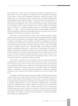 Música, pesquisa e infância: cantorias do repente
REVISTA DA ABEM | Londrina | v.20 | n.27 | 31-42 | jan.jun 2012 37
que o descontínuo é o natural, já que a continuidade da duração não se apresenta como um
dado imediato, mas como um problema. Ao considerar que só há complexidade na retificação,
ou seja, quando, a partir da ação materializada, abandona-se o antigo para construir o novo,
podemos dizer que o descontínuo provoca instantes notáveis, conquistas interdependentes
dessa retificação constante. Bachelard (1988a, p. 17) relata que existe uma heterogeneidade “no
próprio interior da duração vivida, ativa, criadora”. Duração que, com o gesto sensível do corpo
provocado pela materialidade do mundo, não se dá por continuidades, mas por descontinuidades
que, ao conhecer e utilizar o tempo, necessitam “ativar o ritmo da criação e da destruição,
da obra e do repouso […] [afinal] só podemos reter algo se o reconquistarmos” (Bachelard,
1988a, p. 17). Assim, o tempo de barulhar experimenta as descontinuidades ressoando um
sentido compartilhado que precisa da continuidade para existir como forma ou fôrma, na qual a
intensidade da duração é o que potencializa o próprio barulhar.
Sendo assim, o tempo de barulhar não é quieto, surdo ou sensato. Ele aceita o ruído da
descontinuidade sonora, escuta o mundo e é sensível à poética do devaneio (Bachelard, 1988b).
Como um tempo de maravilhamento, perturbação, espanto e perplexidade, o tempo de barulhar
se sustenta na inquietação e consente enfrentar e reconhecer as consistências e resistências
da matéria sonora. Por essa razão, o tempo do brinquedo livre dentro da rotina escolar emergia
como o tempo previsível do barulhar das crianças, porque era o tempo no qual “as intimidades
do sujeito e do objeto se trocavam entre si” (Bachelard, 1988b, p. 26). Intimidade conquistada
através da materialidade reiterada com o mundo que tem na reciprocidade, na sintonia e no
contágio o elo estruturante da experiência sensível. Um tempo que suspende o tempo rotineiro,
rompendo subitamente o movimento ritmado das coisas e arranca o indivíduo do curso normal
do viver. Um tempo em estado de mobilização permanente, no qual a música vibra como som,
acolhida num corpo – essa “fonte primeira do saber e da significação” (Duarte Jr., 2001, p. 216)
– que tem dois ouvidos e o sentimento do mundo ao seu dispor.
Se o barulhar é o resultado físico de um movimento motor de ser, tanto do corpo elástico
no espaço (que é condição de soar) quanto do desejo de tocar um corpo que soa (tocar-se
como onda sonora, tocar o outro e no outro, tocar o mundo pela escuta) e poder expressar
uma composição de relações, ele é movimento do sensível. Sendo da esfera do sensível, esse
movimento incorpora uma disposição elementar num permanente estado de excitabilidade
sensorial – a sensibilidade –, porta de entrada das sensações que “compreende uma abertura
constante ao mundo e nos liga de modo imediato ao acontecer em torno de nós” (Ostrower, 1986,
p. 12).
Ao investigar a música das crianças na escola (Lino, 2008), compreendi que parecia existir
uma ordem social para a música nas culturas da infância. Essa ordem estabelecia que, para as
crianças, música é barulho e elas barulhavam no limite do risco: risco físico (de se deparar com
a constituição acústica da onda sonora, barulhando), risco da pregnância (de se ver provocadas
e envolvidas obrigatoriamente na escuta, reproduzindo interpretativamente, expressando,
afirmando ou negando coerências musicais instituídas socialmente), risco da criação (quando,
poeticamente, inventavam música). Porém, a prática social fazia com que as crianças logo
compreendessem que a música é um jogo sonoro de regras em movimento, uma forma instituída
a partir da sensibilidade auditiva, organizando a experiência sensorial e estabelecendo relações
que permitem uma extensão de sentidos aurais relacionados às “coerências constituídas”
(Cruces, 2002) nas socializações infantis.
 