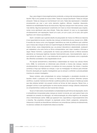 LINO, Dulcimarta Lemos
REVISTA DA ABEM | Londrina | v.20 | n.27 | 31-42 | jan.jun 201238
Aqui, para chegar à música legitimamente constituída, a criança não necessitava passar pelo
barulho. Não é uma questão de causa e efeito. Todas as crianças barulhavam. Todas as crianças
entoavam. Todas as crianças se movimentavam com sons. Todas elas expressavam o inabalável
encantamento por viver o som como elemento orgânico, efêmero, irrepetível, dissonante,
testando as inevitabilidades físicas da onda sonora. Algumas crianças eram mais sonoras, outras
mais silentes. Algumas expressavam vocalmente com maior ou menor intensidade suas criações,
outras nunca apontavam para essa direção. Todas elas estavam no caos ou na organização
simultaneamente, sem separações, faziam um e outro, um com o outro, um no outro, sem querer
significar e sim marcar sua existência.
Assim, considero que o grande desafio do pesquisador de música na infância se relaciona
à sua capacidade de escutar o barulhar das crianças na heterofonia de seu ressoar (Lino, 2008).
A escolha da música como uma linguagem heterofônica ao invés de polifônica quer sublinhar
que a música das crianças se fazia com experimentação de diferentes fontes sonoras soando ao
mesmo tempo, vozes independentes que, ao produzir dissonância e aleatoriedade, acabavam
por estabelecer uma outra forma ou fôrma contrapontística, sem impor modelos e fórmulas a
seguir. Nesse momento, o pesquisador de música que pretenda escutar a infância necessita
abandonar as hierarquias legítimas impostas historicamente para, improvisadamente, expor a
sua cantoria do repente, isto é, o seu testemunho de organizar sonoridades como a expressão
das diferentes sociedades e das singularidades de ser.
Por escutar sensivelmente a dissonância e aleatoriedade da música nas culturas infantis
(Lino, 2008), fui construindo os referenciais para entender a música das crianças, estando
simultaneamente no tempo presente e na abertura de novos possíveis. Na música, o barulhar
constituía a força que habitava as crianças, e que na investigação me esforcei para entender.
Encontro alcançado por aqueles investigadores que se arriscam a enfrentar a processualidade
inventiva do universo investigativo.
Nesse contexto, pela complexidade do campo investigativo e pluralidade envolvida no
barulhar infantil, a pesquisa com música na infância acaba por envolver diferentes campos
científicos, cruzando maneiras de entender a potência poética das crianças à medida que aceita
que elas próprias também nos possam ensinar as formas de fazer pesquisa. Nessa hora, a
paisagem sonora e suas significações na rotina escolar parecem emergir, afetando diretamente
os comportamentos e estilos de vida musical das crianças.
Se por um lado existe uma pluralidade e complexidade de patrimônios de disposições, stocks
e competências incorporadas pelas crianças ao viverem na escola, por outro parece haver uma
variedade de contextos de efetivação, de institucionalização da cultura legítima e de variações
intra e interindividuais (Lahire, 2006) que aparecem livre, espontânea e improvisadamente entre
o barulhar. Tais propósitos emergem na expressão sonora infantil, justapondo, sobrepondo,
interpondo e impondo as dissonâncias individuais e as consonâncias coletivas simultaneamente,
no exercício cotidiano de simplesmente deixar-se barulhar.
 
