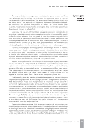 Música, pesquisa e infância: cantorias do repente
REVISTA DA ABEM | Londrina | v.20 | n.27 | 31-42 | jan.jun 2012 39
Ao compreender que uma paisagem sonora não se constitui apenas como um lugar físico,
mas impõe-se como um território que incorpora modos diversos de soar através de diferentes
culturas e indivíduos, é importante destacar que a paisagem sonora escolar é um espaço físico
que “respira, escuta e fala” (Muntadas, 2007) da escola, das crianças, das adultas-professoras,
dos funcionários, dos governos estabelecidos, da infância, etc. Nesse território, estão
envolvidos, relacionados e criados uma série de sensações, ideias e sentimentos que contínua e
dinamicamente emergem na cultura infantil.
Mesmo que não haja uma intencionalidade pedagógica expressa no projeto acústico de
uma escola, uma paisagem sonora ressoa incessantemente eventos sonoros articulados naquele
cenário. Um projeto acústico é, pois, “um modelo de paisagem sonora que pergunta de que
modo a orquestração e a forma das sonoridades do ambiente podem ser aperfeiçoadas para
produzir riqueza e diversidade de efeitos que não sejam, todavia, destrutivos para a saúde ou o
bem-estar humano” (Schafer, 2001, p. 366). Assim, pela contemplação, pela interferência e/ou
pela absorção, pode-se evidenciar escutas comprometidas com determinados espaços.
De modo geral, os projetos acústicos podem ser concebidos por músicos ou cientistas
sociais que procurem descobrir os princípios da qualidade estética do ambiente, tanto no que
diz respeito à preservação e avaliação dos sons como de sua proposição imaginativa, quando
os músicos criam ambientes acústicos. Assim, na constituição de um projeto acústico estão
envolvidos diferentes princípios de julgamento e aperfeiçoamento das paisagens sonoras que o
planejador mostra à sociedade para que ela decida o que pretende escutar.
Portanto, a paisagem sonora de uma escola é o resultado do projeto acústico empreendido
por seus realizadores. É um lugar dotado de dinâmica em constante trânsito porque, nesse
espaço sônico, os sentidos podem mudar constantemente em função dos usos e investimentos
ali empreendidos, além de absorver as dinâmicas e os processos que mobilizam esses lugares.
Então, toda a relação com uma paisagem sonora é também uma tentativa de audição e captura
dos possíveis sentidos desse lugar, porque o sentido sônico de um lugar nunca é dado, ele
depende de tradução e vivência social e cultural de seus participantes (Schafer, 2001).
Experimentei no campo uma diversidade de impressões e expressões que demonstravam a
competência sonológica (Schafer, 2001) das crianças para com a paisagem sonora escolar (Lino,
2008). Tal competência emergia como mote provocador do barulhar das crianças, ressoando o
conhecimento implícito das propriedades sonoras reconhecidas. Dessa forma, estar socializado
como aluno do Maternal II também significava perceber os sons que emolduravam aquele espaço
instituído, ou melhor: identificar os diferentes cantos dos pássaros que habitavam as árvores do
pátio através das diferentes estações do ano; reconhecer que o gira-gira, esporadicamente, podia
se transformar num “monstro” pelo forte ruído produzido pela falta de óleo em sua engrenagem
(Diário de campo, 04/10/06); saber que os passos percorridos até o topo do escorregador
preparavam um grande silêncio; entender que o ato de embalar-se convidava a vocalizes e papos
ao vento; identificar que a sala de Educação Física “dá um grito mais forte” porque tem eco
(Diário de campo, 21/11/06); entre tantos outros.
Para as crianças investigadas (Lino, 2008), a paisagem sonora escolar se constituía em mais
um tempo-espaço de brincar e, sempre que lhes eram oportunizados momentos de liberdade (fora
da monitoração dos adultos), penetravam o interior dessas paisagens para explorar sonoridades,
experimentar qualidades acústicas, escutar silêncios, deixar-se inundar pela vibração da onda
sonora, propor outras formas de soar. Dessa forma, o barulhar tão típico das culturas infantis tinha
a paisagem
sonora
escolar
 