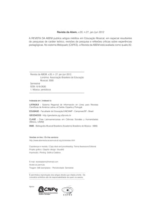REVISTA DA ABEM | Londrina | v.20 | n.27 | jan.jun 20124
É permitida a reprodução dos artigos desde que citada a fonte. Os
conceitos emitidos são de responsabilidade de quem os assina.
Apoio
Indexada em / Indexed in:
Latindex - Sistema Regional de Información en Línea para Revistas
Científicas de América Latina, el Caribe, España y Portugal;
Edubase - Faculdade de Educação/UNICAMP - Campinas/SP - Brasil
GeoDados - http://geodados.pg.utfpr.edu.br
CLASE - Citas Latinoamericanas em Ciências Sociales y Humanidades
(México, UNAM)
BMB - Bibliografia Musical Brasileira (Academia Brasileira de Música - ABM)
Revista da ABEM, v.20, n. 27, jan./jun 2012.
	 Londrina: Associação Brasileira de Educação 	
	 Musical, 2000
Semestral
ISSN 1518-2630
1. Música: periódicos
Revista da Abem, v.20, n.27, jan./jun 2012
A REVISTA DA ABEM publica artigos inéditos em Educação Musical, em especial resultantes
de pesquisas de caráter teórico, revisões de pesquisa e reflexões críticas sobre experiências
pedagógicas. No sistema Webqualis (CAPES), a Revista da ABEM está avaliada como qualis A2.
Versões on-line / On line versions:
http://www.abemeducacaomusical.org.br/revistas.html
Copidesque e revisão / Copy desk and proofreading: Trema Assessoria Editorial
Projeto gráfico / Graphic design: Visualitá
Impressão / Printing: Gráfica Calábria
E-mail: revistaabem@hotmail.com
Aceita-se permuta
Tiragem: 500 exemplares – Periodicidade: Semestral
 