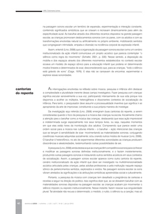 LINO, Dulcimarta Lemos
REVISTA DA ABEM | Londrina | v.20 | n.27 | 31-42 | jan.jun 201240
na paisagem sonora escolar um território de expansão, experimentação e interação constante,
conferindo significados simbólicos que se criavam e recriavam dinamicamente para além da
especificidade aural. Ao barulhar através dos diferentes recantos dispostos na grande paisagem
escolar, as crianças promoviam deslocamentos sonoros com os pares, com os adultos e com as
transformações envolvidas natural ou artificialmente no próprio ambiente, mobilizando sentidos
que congregavam intimidade, empatia e diversão na incidência corporal da expressão infantil.
Assim, entendi (Lino, 2008) que a organização da paisagem sonora escolar como um cenário
institucionalizado da ação infantil comunicava um projeto acústico que parecia contemplar “o
silêncio como regra do movimento” (Schafer, 2001, p. 330). Nesse sentido, a disposição da
mobília e dos espaços através dos diferentes movimentos estabelecidos no contexto escolar
ecoava um modelo de espaço sônico para a educação infantil que poderia vir determinando
modos lineares e determinados de soar, desconsiderando que, para as crianças, “todo o silêncio
está grávido de sons” (Cage, 1976). E elas não se cansavam de encontrar, experimentar e
explorar essas sonoridades.
As interrogações envolvidas na reflexão sobre música, pesquisa e infância vêm destacar
a complexidade e pluralidade inerente desse campo investigativo. Fazer pesquisa com crianças
significa escutar sensivelmente a sua voz, participando intensamente de sua vida porque nos
dispomos a acolher os múltiplos, heterogêneos e dissonantes contextos de socialização da
infância. Para tanto, o pesquisador deve assumir a processualidade inventiva que significa ir se
apropriando da arte de improvisar, constituindo a sua própria maneira de investigar.
Da investigação aqui referida (Lino, 2008) emergiram duas cantorias do repente, a serem
consideradas quando o foco da pesquisa é a música das crianças na escola. Inicialmente chamo
a atenção para o barulhar como a música das crianças, destacando que essa ação imprevisível
e indeterminada surge especialmente nos seus tempos livres, ou seja, naqueles momentos
em que elas estão livres da monitoração dos adultos. Compreendo que parece existir uma
ordem social para a música nas culturas infantis – o barulhar – ação intencional das crianças
que se lançam à sensibilidade de soar: movimentando as materialidades sonoras; conjugando
coerências musicais adquiridas socialmente; e/ou criando outros modos de musicar (Lino, 2008).
O barulhar é heterofônico, no ato de experimentar diferentes sonoridades as crianças produzem
dissonâncias e aleatoriedades, testemunhando outras possibilidades de ser.
Apesquisa(Lino,2008)aindadestacaqueascriançastêmcompetênciasonoraparaconhecer
e modificar as paisagens sonoras definidas institucionalmente, e o faziam insistentemente,
produzindo outras paisagens sonoras e instaurando outros sentidos acústicos em seus contextos
de socialização. Assim, a paisagem sonora escolar aparece como outra cantoria do repente,
cenário institucionalizado da ação infantil que deve ser investigado na multidimensionalidade
acústica articulada pelas crianças, pelas adultas-professoras e pela instituição naquele espaço
sônico de pertencimentos sentidos, explorados e vividos. Na paisagem sonora escolar os sons
vibram atrelados às significações e às atribuições simbólicas apreendidas social e culturalmente.
Portanto, a pesquisa da música com crianças tem desafiado a pregnância de certezas e
receitas a seguir na direção do poético. Isso significa dizer que, ao se deixarem barulhar com as
materialidades sonoras dispostas na paisagem escolar, as crianças acabam por movimentar o
silêncio imposto ou exposto institucionalmente. Nesse instante, fazem ressoar sua singularidade
plural. Tal atividade não recusa o determinado, o medido, o ruído, o silêncio ou a canção, mas só
cantorias
do repente
 