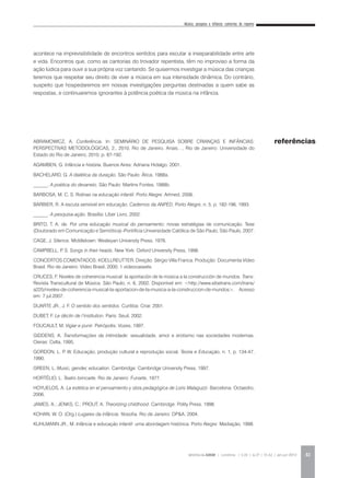 Música, pesquisa e infância: cantorias do repente
REVISTA DA ABEM | Londrina | v.20 | n.27 | 31-42 | jan.jun 2012 41
acontece na imprevisibilidade de encontros sentidos para escutar a inseparabilidade entre arte
e vida. Encontros que, como as cantorias do trovador repentista, têm no improviso a forma da
ação lúdica para ouvir a sua própria voz cantando. Se quisermos investigar a música das crianças
teremos que respeitar seu direito de viver a música em sua intensidade dinâmica. Do contrário,
suspeito que hospedaremos em nossas investigações perguntas destinadas a quem sabe as
respostas, e continuaremos ignorantes à potência poética da música na infância.
ABRAMOWICZ, A. Conferência. In: SEMINÁRIO DE PESQUISA SOBRE CRIANÇAS E INFÂNCIAS:
PERSPECTIVAS METODOLÓGICAS, 2., 2010, Rio de Janeiro. Anais…, Rio de Janeiro: Universidade do
Estado do Rio de Janeiro, 2010. p. 87-192.
AGAMBEN, G. Infância e história. Buenos Aires: Adriana Hidalgo, 2001.
BACHELARD, G. A dialética da duração. São Paulo: Ática, 1988a.
______. A poética do devaneio. São Paulo: Martins Fontes, 1988b.
BARBOSA, M. C. S. Rotinas na educação infantil. Porto Alegre: Artmed, 2006.
BARBIER, R. A escuta sensível em educação. Cadernos da ANPED, Porto Alegre, n. 5, p. 182-196, 1993.
______. A pesquisa-ação. Brasília: Líber Livro, 2002.
BRITO, T. A. de. Por uma educação musical do pensamento: novas estratégias de comunicação. Tese
(Doutorado em Comunicação e Semiótica)–Pontifícia Universidade Católica de São Paulo, São Paulo, 2007.
CAGE, J. Silence. Middletown: Wesleyan University Press, 1976.
CAMPBELL, P. S. Songs in their heads. New York: Oxford University Press, 1998.
CONCERTOS COMENTADOS: KOELLREUTTER. Direção: Sérgio Villa Franca. Produção: Documenta Vídeo
Brasil. Rio de Janeiro: Vídeo Brasil, 2000. 1 videocassete.
CRUCES, F. Niveles de coherencia musical: la aportación de la música a la construcción de mundos. Trans:
Revista Transcultural de Música, São Paulo, n. 6, 2002. Disponível em: <http://www.sibetrans.com/trans/
a225/niveles-de-coherencia-musical-la-aportacion-de-la-musica-a-la-construccion-de-mundos>. Acesso
em: 7 jul.2007.
DUARTE JR., J. F. O sentido dos sentidos. Curitiba: Criar, 2001.
DUBET, F. Le déclin de l’institution. Paris: Seuil, 2002.
FOUCAULT, M. Vigiar e punir. Petrópolis: Vozes, 1997.
GIDDENS, A. Transformações da intimidade: sexualidade, amor e erotismo nas sociedades modernas.
Oieras: Celta, 1995.
GORDON, L. P. W. Educação, produção cultural e reprodução social. Teoria e Educação, n. 1, p. 134-47,
1990.
GREEN, L. Music, gender, education. Cambridge: Cambridge University Press, 1997.
HORTÉLIO, L. Teatro brincarte. Rio de Janeiro: Funarte, 1977.
HOYUELOS, A. La estética en el pensamiento y obra pedagógica de Loris Malaguzzi. Barcelona: Octaedro,
2006.
JAMES, A.; JENKS, C.; PROUT, A. Theorizing childhood. Cambridge: Polity Press, 1998.
KOHAN, W. O. (Org.) Lugares da infância: filosofia. Rio de Janeiro: DP&A, 2004.
KUHLMANN JR., M. Infância e educação infantil: uma abordagem histórica. Porto Alegre: Mediação, 1998.
referências
 