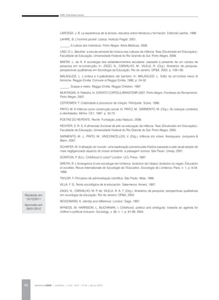 LINO, Dulcimarta Lemos
REVISTA DA ABEM | Londrina | v.20 | n.27 | 31-42 | jan.jun 201242
LAROSSA, J. B. La experiencia de la lectura: estudios sobre literatura y formación. Editorial Laertes, 1996.
LAHIRE, B. L’homme pluriell. Lisboa: Instituto Piaget, 2001.
______. A cultura dos indivíduos. Porto Alegre: Artes Médicas, 2006.
LINO, D. L. Barulhar: a escuta sensível da música nas culturas da infância. Tese (Doutorado em Educação)–
Faculdade de Educação, Universidade Federal do Rio Grande do Sul, Porto Alegre, 2008.
MAFRA, L. de A. A sociologia dos estabelecimentos escolares: passado e presente de um campo de
pesquisa em re-construção. In: ZAGO, N.; CARVALHO, M.; VILELA, R. (Org.). Itinerários de pesquisa:
perspectivas qualitativas em Sociologia da Educação. Rio de Janeiro: DP&A, 2003. p. 109-136.
MALAGUZZI, L. L’ombra e il pallottoliere dei bambini. In: MALAGUZZI, L. Tuttto ha um’ombra meno le
formiche. Reggio Emilia: Comune di Reggio Emília, 1990. p. 24-32.
______. Scarpa e metro. Reggio Emilia: Reggio Children, 1997.
MUNTADAS, A. Palestra. In: EVENTO COPESUL/BRASTEMP, 2007, Porto Alegre. Fronteiras do Pensamento.
Porto Alegre, 2007.
OSTROWER, F. Criatividade e processos de criação. Petrópolis: Vozes, 1986.
PINTO, M. A infância como construção social. In: PINTO, M.; SARMENTO, M. (Org.). As crianças contextos
e identidades. Minho: CE1, 1997. p. 33-73.
POETAS DO REPENTE. Recife: Fundação João Nabuco, 2008.
RICHTER, S. R. S. A dimensão ficcional da arte na educação da infância. Tese (Doutorado em Educação)–
Faculdade de Educação, Universidade Federal do Rio Grande do Sul, Porto Alegre, 2005.
SARMENTO, M. J.; PINTO, M.; VASCONCELLOS, V. (Org.). Infância (in) visível. Araraquara: Junqueira &
Marin, 2007.
SCHAFER, M. A afinação do mundo: uma exploração pioneira pela história passada e pelo atual estado do
mais negligenciado aspecto do nosso ambiente: a paisagem sonora. São Paulo: Unesp, 2001.
SCRATON, P. (Ed.). Childhood in crisis? London: UCL Press, 1997.
SIROTA, R. L’émergence d’une sociologie de l’enfance: évolution de l’object, évolution du regart. Éducation
et sociétés. Revue Internationale de Sociologie de l’Education, Sociologie de L’enfance, Paris, n. 1, p. 9-34,
1998.
TAYLOR, F. Princípios de administração científica. São Paulo: Atlas, 1966.
VILLA, F. G. Teoría sociológica de la educación. Salamanca: Amarú, 1997.
ZAGO, N.; CARVALHO, M. P. de; VILELA, R. A. T. (Org.). Itinerários de pesquisa: perspectivas qualitativas
em sociologia da educação. Rio de Janeiro: DP&A, 2003.
WOODWARD, K. Identity and difference. London: Sage, 1997.
WYNESS, M; HARRISON, L; BUCHANAN, I. Childhood, politics and ambiguity: towards an agenda for
chilfren’s political inclusion. Sociology, v. 38, n. 1, p. 81-99, 2004.
Recebido em
15/12/2011
Aprovado em
29/01/2012
 
