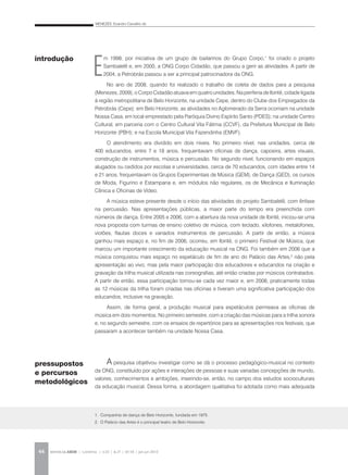 MENEZES, Evandro Carvalho de
REVISTA DA ABEM | Londrina | v.20 | n.27 | 43-54 | jan.jun 201244
E
m 1998, por iniciativa de um grupo de bailarinos do Grupo Corpo,1
foi criado o projeto
Sambalelê e, em 2000, a ONG Corpo Cidadão, que passou a gerir as atividades. A partir de
2004, a Petrobrás passou a ser a principal patrocinadora da ONG.
No ano de 2008, quando foi realizado o trabalho de coleta de dados para a pesquisa
(Menezes, 2009), o Corpo Cidadão atuava em quatro unidades. Na periferia de Ibirité, cidade ligada
à região metropolitana de Belo Horizonte, na unidade Cepe, dentro do Clube dos Empregados da
Petrobrás (Cepe); em Belo Horizonte, as atividades no Aglomerado da Serra ocorriam na unidade
Nossa Casa, em local emprestado pela Paróquia Divino Espírito Santo (PDES); na unidade Centro
Cultural, em parceria com o Centro Cultural Vila Fátima (CCVF), da Prefeitura Municipal de Belo
Horizonte (PBH); e na Escola Municipal Vila Fazendinha (EMVF).
O atendimento era dividido em dois níveis. No primeiro nível, nas unidades, cerca de
400 educandos, entre 7 e 18 anos, frequentavam oficinas de dança, capoeira, artes visuais,
construção de instrumentos, música e percussão. No segundo nível, funcionando em espaços
alugados ou cedidos por escolas e universidades, cerca de 70 educandos, com idades entre 14
e 21 anos, frequentavam os Grupos Experimentais de Música (GEM), de Dança (GED), os cursos
de Moda, Figurino e Estamparia e, em módulos não regulares, os de Mecânica e Iluminação
Cênica e Oficinas de Vídeo.
A música esteve presente desde o início das atividades do projeto Sambalelê, com ênfase
na percussão. Nas apresentações públicas, a maior parte do tempo era preenchida com
números de dança. Entre 2005 e 2006, com a abertura da nova unidade de Ibirité, iniciou-se uma
nova proposta com turmas de ensino coletivo de música, com teclado, xilofones, metalofones,
violões, flautas doces e variados instrumentos de percussão. A partir de então, a música
ganhou mais espaço e, no fim de 2006, ocorreu, em Ibirité, o primeiro Festival de Música, que
marcou um importante crescimento da educação musical na ONG. Foi também em 2006 que a
música conquistou mais espaço no espetáculo de fim de ano do Palácio das Artes,2
não pela
apresentação ao vivo, mas pela maior participação dos educadores e educandos na criação e
gravação da trilha musical utilizada nas coreografias, até então criadas por músicos contratados.
A partir de então, essa participação tornou-se cada vez maior e, em 2008, praticamente todas
as 12 músicas da trilha foram criadas nas oficinas e tiveram uma significativa participação dos
educandos, inclusive na gravação.
Assim, de forma geral, a produção musical para espetáculos permeava as oficinas de
música em dois momentos. No primeiro semestre, com a criação das músicas para a trilha sonora
e, no segundo semestre, com os ensaios de repertórios para as apresentações nos festivais, que
passaram a acontecer também na unidade Nossa Casa.
A pesquisa objetivou investigar como se dá o processo pedagógico-musical no contexto
da ONG, constituído por ações e interações de pessoas e suas variadas concepções de mundo,
valores, conhecimentos e ambições, inserindo-se, então, no campo dos estudos socioculturais
da educação musical. Dessa forma, a abordagem qualitativa foi adotada como mais adequada
pressupostos
e percursos
metodológicos
introdução
1. Companhia de dança de Belo Horizonte, fundada em 1975.
2. O Palácio das Artes é o principal teatro de Belo Horizonte.
 