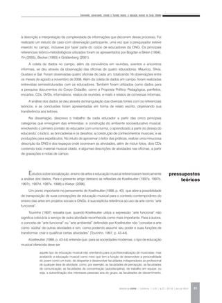 Convivendo, conversando, criando e fazendo música: a educação musical no Corpo Cidadão
REVISTA DA ABEM | Londrina | v.20 | n.27 | 43-54 | jan.jun 2012 45
à descrição e interpretação da complexidade de informações que decorrem desse processo. Foi
realizado um estudo de caso com observação participante, uma vez que o pesquisador esteve
inserido no campo, inclusive por fazer parte do corpo de educadores da ONG. Os principais
referenciais teórico-metodológicos utilizados foram os apresentados por Bogdan e Biklen (1994),
Yin (2005), Becker (1993) e Goldenberg (2001).
A coleta de dados no campo, além da convivência em reuniões, eventos e encontros
informais, se deu através da observação das oficinas de quatro educadores: Maurício, Silvia,
Gustavo e Gal. Foram observadas quatro oficinas de cada um, totalizando 16 observações entre
os meses de agosto a novembro de 2008. Além da coleta de dados em campo, foram realizadas
entrevistas semiestruturadas com os educadores. Também foram utilizados como dados para
a pesquisa documentos do Corpo Cidadão, como a Proposta Político Pedagógica, panfletos,
encartes, CDs, DVDs, informativos, relatos de reuniões, e-mails e relatos de conversas informais.
A análise dos dados se deu através da triangulação das diversas fontes com os referenciais
teóricos, e as conclusões foram apresentadas em forma de relato escrito, objetivando sua
transferência aos leitores.
Na dissertação, descrevo o trabalho de cada educador a partir das cinco principais
categorias que emergiram das entrevistas: a construção do ambiente socioeducativo musical,
envolvendo o primeiro contato do educador com uma turma; o aprendizado a partir do desejo do
educando; o lúdico, as brincadeiras e os desafios; a construção de conhecimentos musicais; e as
produções para espetáculos. No intuito de aproximar o leitor das práticas, realizei uma minuciosa
descrição da ONG e dos espaços onde ocorreram as atividades, além de incluir fotos, dois CDs
contendo todo material musical citado, e algumas descrições de atividades nas oficinas, a partir
de gravações e notas de campo.
Estudos sobre socialização, ensino de artes e educação musical referenciaram teoricamente
a análise dos dados. Para o presente artigo destaco as reflexões de Koellreutter (1997a, 1997b,
1997c, 1997d, 1997e, 1998) e Kleber (2006).
Um ponto importante no pensamento de Koellreutter (1998, p. 40), que abre a possibilidade
de transposição de suas concepções de educação musical para o contexto contemporâneo do
ensino das artes em projetos sociais e ONGs, é sua explícita referência ao uso da arte como “arte
funcional”.
Tourinho (1997) ressalta que, quando Koellreutter utiliza a expressão “arte funcional” não
significa colocá-la a serviço de outra atividade reconhecida como mais importante. Para a autora,
o conceito de “arte funcional” ou “arte ambiental” defendido por Koellreutter não “concebe a arte
como ‘súdita’ de outras atividades e sim, como podendo assumir seu poder e suas funções de
transformar, criar e qualificar certas atividades” (Tourinho, 1997, p. 43-44).
Koellreutter (1998, p. 43-44) entende que, para as sociedades modernas, o tipo de educação
musical oferecida deve ser
aquele tipo de educação musical não orientando para a profissionalização de musicistas, mas
aceitando a educação musical como meio que tem a função de desenvolver a personalidade
do jovem como um todo; de despertar e desenvolver faculdades indispensáveis ao profissional
de qualquer área de atividade, como, por exemplo, as faculdades de percepção, as faculdades
de comunicação, as faculdades de concentração (autodisciplina), de trabalho em equipe, ou
seja, a subordinação dos interesses pessoais aos do grupo, as faculdades de discernimento,
pressupostos
teóricos
 