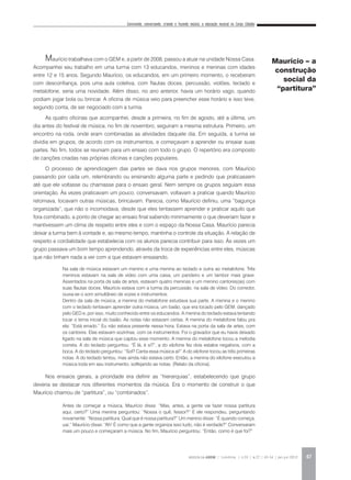 Convivendo, conversando, criando e fazendo música: a educação musical no Corpo Cidadão
REVISTA DA ABEM | Londrina | v.20 | n.27 | 43-54 | jan.jun 2012 47
Maurício trabalhava com o GEM e, a partir de 2008, passou a atuar na unidade Nossa Casa.
Acompanhei seu trabalho em uma turma com 13 educandos, meninos e meninas com idades
entre 12 e 15 anos. Segundo Maurício, os educandos, em um primeiro momento, o receberam
com desconfiança, pois uma aula coletiva, com flautas doces, percussão, violões, teclado e
metalofone, seria uma novidade. Além disso, no ano anterior, havia um horário vago, quando
podiam jogar bola ou brincar. A oficina de música veio para preencher esse horário e isso teve,
segundo conta, de ser negociado com a turma.
As quatro oficinas que acompanhei, desde a primeira, no fim de agosto, até a última, um
dia antes do festival de música, no fim de novembro, seguiram a mesma estrutura. Primeiro, um
encontro na roda, onde eram combinadas as atividades daquele dia. Em seguida, a turma se
dividia em grupos, de acordo com os instrumentos, e começavam a aprender ou ensaiar suas
partes. No fim, todos se reuniam para um ensaio com todo o grupo. O repertório era composto
de canções criadas nas próprias oficinas e canções populares.
O processo de aprendizagem das partes se dava nos grupos menores, com Maurício
passando por cada um, relembrando ou ensinando alguma parte e pedindo que praticassem
até que ele voltasse ou chamasse para o ensaio geral. Nem sempre os grupos seguiam essa
orientação. Às vezes praticavam um pouco, conversavam, voltavam a praticar quando Maurício
retornava, tocavam outras músicas, brincavam. Parecia, como Maurício definiu, uma “bagunça
organizada”, que não o incomodava, desde que eles tentassem aprender e praticar aquilo que
fora combinado, a ponto de chegar ao ensaio final sabendo minimamente o que deveriam fazer e
mantivessem um clima de respeito entre eles e com o espaço da Nossa Casa. Maurício parecia
deixar a turma bem à vontade e, ao mesmo tempo, mantinha o controle da situação. A relação de
respeito e cordialidade que estabelecia com os alunos parecia contribuir para isso. Às vezes um
grupo passava um bom tempo aprendendo, através da troca de experiências entre eles, músicas
que não tinham nada a ver com a que estavam ensaiando.
Nos ensaios gerais, a prioridade era definir as “hierarquias”, estabelecendo que grupo
deveria se destacar nos diferentes momentos da música. Era o momento de construir o que
Maurício chamou de “partitura”, ou “combinados”.
Maurício – a
construção
social da
“partitura”
Na sala de música estavam um menino e uma menina ao teclado e outra ao metalofone. Três
meninos estavam na sala de vídeo com uma caixa, um pandeiro e um tambor mais grave.
Assentados na porta da sala de artes, estavam quatro meninas e um menino cantores(as) com
suas flautas doces. Maurício estava com a turma da percussão, na sala de vídeo. Do corredor,
ouvia-se o som simultâneo de vozes e instrumentos.
Dentro da sala de música, a menina do metalofone estudava sua parte. A menina e o menino
com o teclado tentavam aprender outra música, um baião, que era tocado pelo GEM, dançado
pelo GED e, por isso, muito conhecido entre os educandos. A menina do teclado estava tentando
tocar o tema inicial do baião. As notas não estavam certas. A menina do metalofone falou pra
ela: “Está errado.” Eu não estava presente nessa hora. Estava na porta da sala de artes, com
os cantores. Elas estavam sozinhas, com os instrumentos. Foi o gravador que eu havia deixado
ligado na sala de música que captou esse momento. A menina do metalofone tocou a melodia
correta. A do teclado perguntou: “É lá, é si?”, a do xilofone fez dois estalos negativos, com a
boca. A do teclado perguntou: “Sol? Canta essa música aí!” A do xilofone tocou as três primeiras
notas. A do teclado tentou, mas ainda não estava certo. Então, a menina do xilofone executou a
música toda em seu instrumento, solfejando as notas. (Relato da oficina).
Antes de começar a música, Maurício disse: “Mas, antes, a gente vai fazer nossa partitura
aqui, certo?” Uma menina perguntou: “Nossa o quê, fessor?” E ele respondeu, perguntando
novamente: “Nossa partitura. Qual que é nossa partitura?” Um menino disse: “É quando começa,
uai.” Maurício disse: “Ah! É como que a gente organiza isso tudo, não é verdade?” Conversaram
mais um pouco e começaram a música. No fim, Maurício perguntou: “Então, como é que foi?”
 