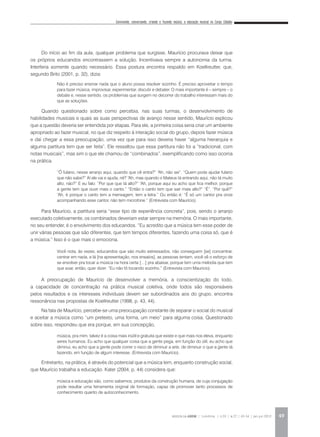 Convivendo, conversando, criando e fazendo música: a educação musical no Corpo Cidadão
REVISTA DA ABEM | Londrina | v.20 | n.27 | 43-54 | jan.jun 2012 49
Do início ao fim da aula, qualquer problema que surgisse, Maurício procurava deixar que
os próprios educandos encontrassem a solução. Incentivava sempre a autonomia da turma.
Interferia somente quando necessário. Essa postura encontra respaldo em Koellreutter, que,
segundo Brito (2001, p. 32), dizia:
Quando questionado sobre como percebia, nas suas turmas, o desenvolvimento de
habilidades musicais e quais as suas perspectivas de avanço nesse sentido, Maurício explicou
que a questão deveria ser entendida por etapas. Para ele, a primeira coisa seria criar um ambiente
apropriado ao fazer musical, no que diz respeito à interação social do grupo, depois fazer música
e daí chegar a essa preocupação, uma vez que para isso deveria haver “alguma hierarquia e
alguma partitura tem que ser feita”. Ele ressaltou que essa partitura não foi a “tradicional, com
notas musicais”, mas sim o que ele chamou de “combinados”, exemplificando como isso ocorria
na prática.
Para Maurício, a partitura seria “esse tipo de experiência concreta”, pois, sendo o arranjo
executado coletivamente, os combinados deveriam estar sempre na memória. O mais importante,
no seu entender, é o envolvimento dos educandos. “Eu acredito que a música tem esse poder de
unir várias pessoas que são diferentes, que tem tempos diferentes, fazendo uma coisa só, que é
a música.” Isso é o que mais o emociona.
A preocupação de Maurício de desenvolver a memória, a conscientização do todo,
a capacidade de concentração na prática musical coletiva, onde todos são responsáveis
pelos resultados e os interesses individuais devem ser subordinados aos do grupo, encontra
ressonância nas propostas de Koellreutter (1998, p. 43, 44).
Na fala de Maurício, percebe-se uma preocupação constante de separar o social do musical
e aceitar a música como “um pretexto, uma forma, um meio” para alguma coisa. Questionado
sobre isso, respondeu que era porque, em sua concepção,
Entretanto, na prática, é através do potencial que a música tem, enquanto construção social,
que Maurício trabalha a educação. Kater (2004, p. 44) considera que:
Não é preciso ensinar nada que o aluno possa resolver sozinho. É preciso aproveitar o tempo
para fazer música, improvisar, experimentar, discutir e debater. O mais importante é – sempre – o
debate e, nesse sentido, os problemas que surgem no decorrer do trabalho interessam mais do
que as soluções.
“Ô fulano, nesse arranjo aqui, quando que cê entra?” “Ah, não sei”. “Quem pode ajudar fulano
que não sabe?” Aí ele vai e ajuda, né? “Ah, mas quando o Mateus tá entrando aqui, não tá muito
alto, não?” E eu falo: “Por que que tá alto?” “Ah, porque aqui eu acho que fica melhor, porque
a gente tem que ouvir mais o canto.” “Então o canto tem que sair mais alto?” “É”. “Por quê?”
“Ah, é porque o canto tem a mensagem, tem a letra.” Ou então é: “É só um cantor pra onze
acompanhando esse cantor, não tem microfone.” (Entrevista com Maurício).
Você nota, às vezes, educandos que são muito estressados, não conseguem [se] concentrar,
centrar em nada, e lá [na apresentação, nos ensaios], as pessoas tentam, você vê o esforço de
se envolver pra tocar a música na hora certa […] pra abaixar, porque tem uma melodia que tem
que soar, então, quer dizer: “Eu não tô tocando sozinho.” (Entrevista com Maurício).
música, pra mim, talvez é a coisa mais inútil e gratuita que existe e que mais nos eleva, enquanto
seres humanos. Eu acho que qualquer coisa que a gente pega, em função do útil, eu acho que
diminui, eu acho que a gente pode correr o risco de diminuir a arte, de diminuir o que a gente tá
fazendo, em função de algum interesse. (Entrevista com Maurício).
música e educação são, como sabemos, produtos da construção humana, de cuja conjugação
pode resultar uma ferramenta original de formação, capaz de promover tanto processos de
conhecimento quanto de autoconhecimento.
 
