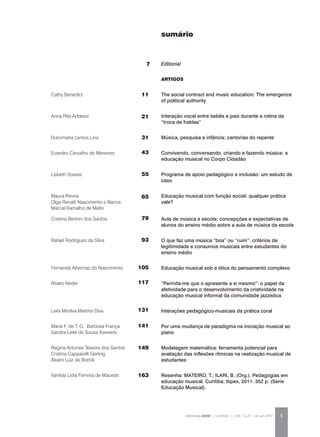 REVISTA DA ABEM | Londrina | v.20 | n.27 | jan.jun 2012 5
ARTIGOS
The social contract and music education: The emergence
of political authority
Interação vocal entre bebês e pais durante a rotina da
“troca de fraldas”
Música, pesquisa e infância: cantorias do repente
Convivendo, conversando, criando e fazendo música: a
educação musical no Corpo Cidadão
Programa de apoio pedagógico e inclusão: um estudo de
caso
Educação musical com função social: qualquer prática
vale?
Aula de música e escola: concepções e expectativas de
alunos do ensino médio sobre a aula de música da escola
O que faz uma música “boa” ou “ruim”: critérios de
legitimidade e consumos musicais entre estudantes do
ensino médio
Educação musical sob a ótica do pensamento complexo
“Permita-me que o apresente a si mesmo”: o papel da
afetividade para o desenvolvimento da criatividade na
educação musical informal da comunidade jazzística
Interações pedagógico-musicais da prática coral
Por uma mudança de paradigma na iniciação musical ao
piano
Modelagem matemática: ferramenta potencial para
avaliação das inflexões rítmicas na realização musical de
estudantes
Resenha: MATEIRO, T.; ILARI, B. (Org.). Pedagogias em
educação musical. Curitiba: Ibpex, 2011. 352 p. (Série
Educação Musical).
Cathy Benedict
Anna Rita Addessi
Dulcimarta Lemos Lino
Evandro Carvalho de Menezes
Lisbeth Soares
Maura Penna
Olga Renalli Nascimento e Barros
Marcel Ramalho de Mello
Cristina Bertoni dos Santos
Rafael Rodrigues da Silva
Fernanda Albernaz do Nascimento
Alvaro Neder
Leila Miralva Martins Dias
Maria F. de T. G. Barbosa França
Sandra Leite de Sousa Azevedo
Regina Antunes Teixeira dos Santos
Cristina Capparelli Gerling
Álvaro Luiz de Bortoli
Vanilda Lídia Ferreira de Macedo
sumário
11
21
31
43
55
65
79
93
105
117
131
141
149
163
Editorial7
 