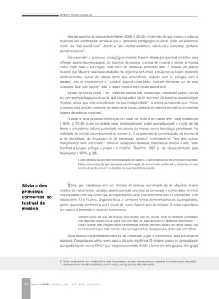 MENEZES, Evandro Carvalho de
REVISTA DA ABEM | Londrina | v.20 | n.27 | 43-54 | jan.jun 201250
Sua perspectiva se associa à de Kleber (2006, f. 28-38), no sentido de que música e práticas
musicais são construções sociais e que o “processo pedagógico-musical” pode ser entendido
como um “fato social total”, devido a “seu caráter sistêmico, estrutural e complexo, portanto
pluridimensional”.
Compreender o processo pedagógico-musical a partir dessa perspectiva contribui para
reflexão quanto à preocupação de Maurício de separar o social do musical e aceitar a música
como meio para a educação, pelo risco de diminuí-la enquanto arte. É através da prática
musical que Maurício realiza seu trabalho de organizar as turmas, a música que fazem, transmitir
conhecimentos, cuidar de valores como boa convivência, respeito com os colegas, com o
espaço, com os instrumentos e “construir alguma coisa junto”, que ele afirma ser um de seus
objetivos. Tudo isso ocorre “pela” e para a música, e pode ser para a vida.
A partir de Kleber (2006, f. 36), podemos pensar que, nesse caso, caminham juntos o social
e o processo pedagógico-musical, que não se reduz “a um processo de ensino e aprendizagem
musical, ainda que este considerado na sua multiplicidade”; a autora acrescenta que “nesse
processo está também presente um sistema de trocas baseado em valores simbólicos e materiais
ligados às práticas musicais”.
Quanto a uma possível diminuição do valor da música enquanto arte, para Koellreutter
(1997b, p. 37-38), numa sociedade onde, inevitavelmente, a arte vem adquirindo a função de dar
forma a um sistema cultural sustentado em valores de massa, com a tecnologia penetrando “na
realidade do mundo psico-espiritual do homem […] os sistemas de comunicação, de economia
e de tecnologia, de linguagem e de expressão artística” misturando-se “uns aos outros,
mergulhando num único todo”, torna-se necessário repensar, desmitificar artistas e arte, “sem
tirar-lhes a função, a força, o prazer e o mistério” (Tourinho, 1997, p. 43). Nesse contexto, para
Koellreutter (1997b, p. 38),
Silvia, que trabalhava com um formato de oficinas semelhante às de Maurício, ensino
coletivo de instrumentos variados, assim como ele priorizou as conversas e combinados no início
dos trabalhos com sua turma que acompanhei no Cepe. Era uma turma com 17 educandos, com
idades entre 12 e 15 anos. Segundo Silvia, a turma era “cheia de meninos novos, superagitados,
assim, querendo conhecer o que é aquilo ali, nunca fizeram aula de música”. A maior expectativa
era quanto a aprender a tocar um instrumento.
Silvia relatou que primeira semana foi de conversas, jogos e brincadeiras para enturmar os
meninos. Conversaram sobre como seria o dia a dia na oficina. O próximo passo foi, aproveitando
que podia contar com o Chris,3
que era percussionista, dividir a turma em dois grupos. Um grupo
Silvia – das
primeiras
conversas ao
festival de
música
a arte converte-se em fator preponderante de estética e de humanização do processo civilizador.
Estou convencido de que apenas a transformação da arte em arte ambiental e, portanto, em arte
funcional, pode prevenir o declínio de sua importância social.
Sabiam que ia ter aula de música, porque eles vêm da escola, onde os meninos comentam,
mas eles não sabem o que que é isso. Pra eles, ter aula de música é aprender instrumento […]
Então, quando eles chegam numa turma lotada, que não tem nem espaço pra sentar direito, não
tem instrumento pra todo mundo, eles começam a ficar desesperados. (Entrevista com Silvia).
3. Silvia contava com um monitor, Chris, que frequentava o projeto desde criança, estava se formando como educador
e já desenvolvia trabalhos artísticos, como músico, em grupos de Belo Horizonte.
 