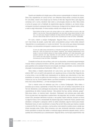 MENEZES, Evandro Carvalho de
REVISTA DA ABEM | Londrina | v.20 | n.27 | 43-54 | jan.jun 201252
Quanto aos trabalhos de criação para a trilha sonora e apresentação no festival de música,
Silvia citou experiências em outras turmas, com diferentes faixas etárias e tempos de projeto.
Em uma delas, criaram uma canção que se chamou O olho fala. Segundo Silvia, após algumas
conversas com a turma, decidiram falar sobre a comunicação através do olhar. Silvia dividiu
a turma em grupos com a finalidade de experimentar algumas melodias e, ao mesmo tempo,
começaram a produzir e pesquisar textos e músicas que, de alguma forma, falavam sobre o olhar,
a visão ou algo relacionado. A música acabou virando uma canção de amor.
Em outra, criaram a canção Configuração. Segundo Silvia, a turma de adolescentes,
com mais tempo de projeto, queria falar sobre computadores porque muitos deles estavam
“descobrindo e se aventurando no mundo da internet.” Era uma turma que estava interessada
em música, e os educandos começaram a explorar sons nos instrumentos para criar.
O trabalho de Silvia de criar as trilhas, junto com os educandos, envolvendo experimentação
musical, leitura e pesquisa de textos e abrindo, para além dos aspectos musicais, a discussão
para questões como variadas formas de comunicação, tecnologia e cotidiano, vai ao encontro da
educação musical proposta por Koellreutter (1998, p. 43, 44).
Silvia relatou o trabalho desenvolvido em outra turma, que havia sido formada no ano
anterior, 2007, com um perfil muito parecido com aquela que tocou a música Aluá. Segundo ela,
a turma iniciou o ano de 2008 muito interessada em se dedicar aos instrumentos e criar. Isso
possibilitou um avanço na prática dos instrumentos e, no festival de música, essa turma tocou a
música Lua, lua, lua, lua de Caetano Veloso, que Silvia considerou “a mais cuidadosa, porque ela
tinha mais coisas diferentes […] A mais arranjada de todas.”
Com a mesma turma de veteranos que criou a música Configuração, Silvia relatou o
processo que os levou a apresentar a música Pisa na fulô, com um arranjo muito próximo ao de
Tom Zé. Atendendo a uma solicitação dos educandos, haviam trabalhado questões referentes às
características de estilos musicais diversos, “eles pediram hip hop, samba, sertanejo, gospel”.
Silvia levou textos, os meninos leram, discutiram. Dedicavam uma semana para cada estilo.
Como as aulas eram nas segundas e quartas-feiras, nas segundas, liam os textos, conversavam,
ouviam CDs, percebiam elementos musicais e, nas quartas, faziam vivências, tocavam os ritmos
ou alguma música. Com a necessidade de preparar algo para o festival de música, pararam essa
atividade e começaram a pesquisar, dentre os estilos estudados, alguma música para ensaiar.
Resolveram tocar um xote e escolheram a música Pisa na fulô. Silvia conta que mostrou e propôs
o arranjo de Tom Zé, mas, a princípio, a turma achou muito estranho e preferiu tocar a versão que
tinham escutado antes. Então, Silvia conversou com eles, lembrando elementos musicais que
tinham percebido no estudo dos estilos e mostrando alguns elementos daquele arranjo, como a
questão dos contracantos que o caracterizavam. Segundo Silvia, a turma topou experimentar, mas
Essa história de falar de amor veio porque soltei um dia a palavra flerte na turma e eles não
sabiam o que era isso. Disse para perguntarem aos seus pais, porque eles já deviam ter feito
isso, e na outra aula, chegaram exaltados de ideias dizendo sobre flerte, que praticavam isso, e
daí veio a ideia de falar sobre um caso de amor. (Conversa por e-mail com Silvia, 13/03/2009).
A turma do violão estava descobrindo os intervalos de segunda, que logo decidiram que isso
devia ser o início da música por que haveria “suspense” que coloquei posteriormente como
tensão. A turma do xilofone pensou em fazer escalas estranhas, com notas dissonantes, que
soassem parecido com algo cibernético de outro planeta. A percussão veio com o refrão.
Foi a música que mais precisou de ensaios com todos, pois as ideias não acabavam nunca.
(Conversa por e-mail com Silvia, 13/03/2009).
 