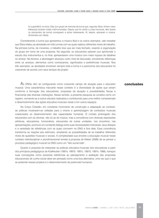 Convivendo, conversando, criando e fazendo música: a educação musical no Corpo Cidadão
REVISTA DA ABEM | Londrina | v.20 | n.27 | 43-54 | jan.jun 2012 53
Considerando a turma que apresentou a música Aluá e os outros exemplos, vale ressaltar
que Silvia relatou as atividades em três turmas com as quais realizou diferentes níveis de trabalho.
Na primeira turma, de iniciantes, o trabalho teve que ser mais fechado, visando à organização
do grupo em torno de uma proposta. Na segunda, os educandos optaram por aprofundar o
estudo dos instrumentos e, no final, apresentaram uma música com maior riqueza de detalhes
no arranjo. Na terceira, a abordagem alcançou outro nível de discussão, envolvendo diferenças
entre os arranjos, elementos como contracantos, significados e preferências musicais. Nos
três exemplos, as atividades envolviam sempre toda a turma e a autonomia dos educandos foi
crescendo de acordo com seus tempos de projeto.
As ONGs vêm se configurando como crescente campo de atuação para o educador
musical. Uma característica marcante nesse contexto é a diversidade de ações que variam
conforme a formação dos educadores, propostas de atuação e possibilidades físicas e
financeiras das diversas instituições. Nesse sentido, a presente pesquisa se constitui como um
registro, somando-se a outros estudos realizados e contribuindo para uma melhor compreensão
e desenvolvimento das ações educativo-musicais nesse e em outros espaços.
No Corpo Cidadão, em constante movimento de construção e adaptação ao contexto,
as práticas mostraram-se voltadas para o ensino e aprendizagem de conteúdos musicais
coadunados ao desenvolvimento das capacidades humanas. O contato prolongado dos
educandos com as oficinas, não só as de música, mas a convivência com diversas expressões
artísticas, educadores, funcionários, educandos de outras unidades, nos encontros, nas
apresentações, promove um constante diálogo entre suas necessidades individuais, seus desejos
e a variedade de referências com as quais convivem na ONG e fora dela. Essa convivência
transforma as reações aos estímulos, ampliando as possibilidades de se trabalhar diferentes
níveis de questões musicais e sociais. A complexidade que envolve a educação musical nesse
contexto interdisciplinar e pluridimensional remete à proposta de Kleber (2006) de se pensar o
processo pedagógico musical na ONG como um “fato social total”.
Quanto à proposta de interpretar as práticas educativo-musicais dos educadores a partir
dos princípios pedagógicos de Koellreutter (1997a, 1997b, 1997c, 1997d, 1997e, 1998), transpor
suas concepções como possíveis referências ao planejamento e avaliação das propostas
educacionais de cunho social deve ser pensado como uma boa alternativa, uma vez que o que
se pretende nesses projetos é o desenvolvimento de potenciais humanos.
conclusões
foi superdifícil, no início. Elas [um grupo de meninas da turma que, segundo Silvia, tinham maior
liderança] tocaram todas mal-humoradas. Depois que foi vendo a coisa funcionar, eles [todos
os educandos da turma] começaram a achar interessante. Aí, depois, adoraram a música.
(Entrevista com Silvia).
 