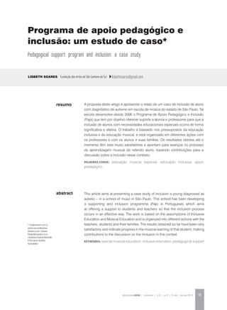 REVISTA DA ABEM | Londrina | v.20 | n.27 | 55-64 | jan.jun 2012 55
abstract
A proposta deste artigo é apresentar o relato de um caso de inclusão de aluno
com diagnóstico de autismo em escola de música do estado de São Paulo. Tal
escola desenvolve desde 2006 o Programa de Apoio Pedagógico e Inclusão
(Papi) que tem por objetivo oferecer suporte a alunos e professores para que a
inclusão de alunos com necessidades educacionais especiais ocorra de forma
significativa e efetiva. O trabalho é baseado nos pressupostos da educação
inclusiva e da educação musical, e está organizado em diferentes ações com
os professores e com os alunos e suas famílias. Os resultados obtidos até o
momento têm sido muito satisfatórios e apontam para avanços no processo
de aprendizagem musical do referido aluno, trazendo contribuições para a
discussão sobre a inclusão nesse contexto.
palavras-chave: educação musical especial, educação inclusiva, apoio
pedagógico
Lisbeth Soares Fundação das Artes de São Caetano do Sul lisbethsoares@gmail.com
This article aims at presenting a case study of inclusion a young diagnosed as
autistic – in a school of music in São Paulo. This school has been developing
a supporting and inclusion programme (Papi in Portuguese) which aims
at offering a support to students and teachers so that the inclusion process
occurs in an effective way. The work is based on the assumptions of Inclusive
Education and Musical Education and is organized into different actions with the
teachers, students and their families. The results obtained so far have been very
satisfactory and indicate progress in the musical learning of that student, making
contributions to the discussion on the inclusion in this context
KEYWORDS: special musical education, inclusive education, pedagogical support
resumo
Programa de apoio pedagógico e
inclusão: um estudo de caso*
Pedagogical support program and inclusion: a case study
* Colaboraram com a
autora as professoras
Viviane Louro, Cássia
Paula Bernardino e os
monitores Karina Sartorello
e Fernando Antônio
Guimarães.
 
