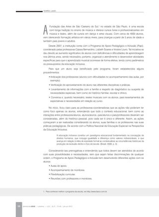SOARES, Lisbeth
REVISTA DA ABEM | Londrina | v.20 | n.27 | 55-64 | jan.jun 201256
A
Fundação das Artes de São Caetano do Sul,1
no estado de São Paulo, é uma escola
com longa tradição no ensino de música e oferece cursos livres e profissionalizantes em
música e teatro, além de cursos em dança e artes visuais. Com cerca de 4000 alunos,
vem oferecendo formação artística em vários níveis, para crianças a partir de 5 anos de idade e
também para jovens e adultos.
Desde 2007, a instituição conta com o Programa de Apoio Pedagógico e Inclusão (Papi),
coordenado pelas professoras Cássia Bernardino, Lisbeth Soares e Viviane Louro. Tal iniciativa se
deu devido ao aumento significativo de alunos com deficiências e dificuldades de aprendizagem
nos últimos anos, sendo necessário, portanto, organizar o atendimento e desenvolver atividades
específicas para que o aprendizado musical ocorresse de forma efetiva, tendo como parâmetros
os pressupostos da educação inclusiva.
Para que um aluno seja beneficiado pelo programa, foram estabelecidos alguns
procedimentos:
• Indicação dos professores (alunos com dificuldades no acompanhamento das aulas, por
exemplo).
• Verificação do aproveitamento do aluno nas diferentes disciplinas e práticas.
• Levantamento de informações com a família a respeito de diagnóstico ou suspeita de
necessidades especiais, bem como do histórico familiar, escolar e clínico.
• Conversa e, quando necessário, testes musicais com os alunos, para levantamentos de
expectativas e necessidades em relação ao curso.
No início, ficou claro para as professoras-coordenadoras que as ações não poderiam ter
como foco apenas os alunos, entendendo que todo o contexto educacional, bem como as
interações entre professores/alunos, alunos/alunos, pais/alunos e pais/professores deveriam ser
consideradas, além do histórico pessoal, pois cada ser é único e diferente. Assim, as ações
começaram a ser realizadas considerando os alunos, suas famílias e os professores nas suas
práticas pedagógicas. De acordo com a Política Nacional da Educação Especial na Perspectiva
da Educação Inclusiva:
Considerando tais prerrogativas e entendendo que todos devem ser atendidos de acordo
com suas possibilidades e necessidades, sem que sejam feitas discriminações de qualquer
ordem, o Programa de Apoio Pedagógico e Inclusão tem desenvolvido diferentes ações com os
alunos:
• Aulas de apoio.
• Acompanhamento de monitores.
• Flexibilização curricular.
• Reuniões com professores e monitores.
1. Para conhecer melhor o programa da escola, ver:http://www.fascs.com.br.
A educação inclusiva constitui um paradigma educacional fundamentado na concepção de
direitos humanos, que conjuga igualdade e diferença como valores indissociáveis, e que
avança em relação à idéia de eqüidade formal ao contextualizar as circunstâncias históricas da
produção da exclusão dentro e fora da escola. (Brasil, 2008, p. 5).
 