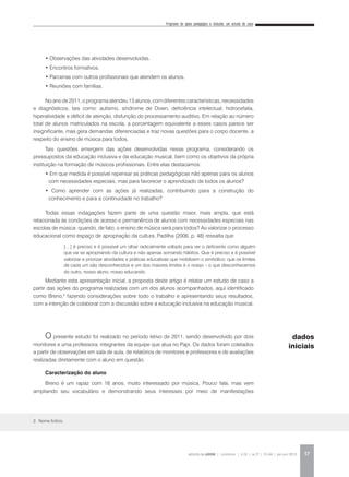 Programa de apoio pedagógico e inclusão: um estudo de caso
REVISTA DA ABEM | Londrina | v.20 | n.27 | 55-64 | jan.jun 2012 57
• Observações das atividades desenvolvidas.
• Encontros formativos.
• Parcerias com outros profissionais que atendem os alunos.
• Reuniões com famílias.
No ano de 2011, o programa atendeu 13 alunos, com diferentes características, necessidades
e diagnósticos, tais como: autismo, síndrome de Down, deficiência intelectual, hidrocefalia,
hiperatividade e déficit de atenção, disfunção do processamento auditivo. Em relação ao número
total de alunos matriculados na escola, a porcentagem equivalente a esses casos parece ser
insignificante, mas gera demandas diferenciadas e traz novas questões para o corpo docente, a
respeito do ensino de música para todos.
Tais questões emergem das ações desenvolvidas nesse programa, considerando os
pressupostos da educação inclusiva e da educação musical, bem como os objetivos da própria
instituição na formação de músicos profissionais. Entre elas destacamos:
• Em que medida é possível repensar as práticas pedagógicas não apenas para os alunos
com necessidades especiais, mas para favorecer o aprendizado de todos os alunos?
• Como aprender com as ações já realizadas, contribuindo para a construção do
conhecimento e para a continuidade no trabalho?
Todas essas indagações fazem parte de uma questão maior, mais ampla, que está
relacionada às condições de acesso e permanência de alunos com necessidades especiais nas
escolas de música: quando, de fato, o ensino de música será para todos? Ao valorizar o processo
educacional como espaço de apropriação da cultura, Padilha (2006, p. 48) ressalta que
Mediante esta apresentação inicial, a proposta deste artigo é relatar um estudo de caso a
partir das ações do programa realizadas com um dos alunos acompanhados, aqui identificado
como Breno,2
fazendo considerações sobre todo o trabalho e apresentando seus resultados,
com a intenção de colaborar com a discussão sobre a educação inclusiva na educação musical.
O presente estudo foi realizado no período letivo de 2011, sendo desenvolvido por dois
monitores e uma professora, integrantes da equipe que atua no Papi. Os dados foram coletados
a partir de observações em sala de aula, de relatórios de monitores e professores e de avaliações
realizadas diretamente com o aluno em questão.
Caracterização do aluno
Breno é um rapaz com 18 anos, muito interessado por música. Pouco fala, mas vem
ampliando seu vocabulário e demonstrando seus interesses por meio de manifestações
2. Nome fictício.
[…] é preciso e é possível um olhar radicalmente voltado para ver o deficiente como alguém
que vai se apropriando da cultura e não apenas somando hábitos. Que é preciso e é possível
valorizar e priorizar atividades e práticas educativas que mobilizem o simbólico; que os limites
de cada um são desconhecidos e um dos maiores limites é o nosso – o que desconhecemos
do outro, nosso aluno, nosso educando.
dados
iniciais
 