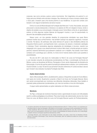 SOARES, Lisbeth
REVISTA DA ABEM | Londrina | v.20 | n.27 | 55-64 | jan.jun 201258
corporais, tais como sorrisos, pulos,e outros movimentos. Tem diagnóstico de autismo3
e um
longo percurso trilhado entre escolas e terapias. Seu interesse por música começou desde cedo
e seus pais o levaram para uma escola próxima à sua residência, na qual teve contato com
teclado e com alguns fundamentos da teoria musical.
Entrou no curso de Musicalização da Fundação das Artes aos 11 anos. Na ocasião, seus pais
procuraram a escola destacando o interesse e os saberes do filho em relação à música, tendo o
objetivo de ampliar a sua comunicação e interação social. Como Breno vinha de um aprendizado
anterior, já tinha algumas noções básicas da linguagem musical, o que foi aprofundado no
decorrer das atividades proporcionadas.
Nesse curso, um dos grandes desafios foi proporcionar atividades nas quais Breno
pudesse mostrar seus conhecimentos, mas também avançar nos aspectos cognitivos, musicais
e sociais. Na época, ele participou das aulas teóricas em grupo e das atividades práticas da
Orquestra Infanto-Juvenil, acompanhando todo o processo de estudo e mostrando satisfação
e interesse. Foram necessárias algumas adaptações de estratégias e recursos, visando sua
integração com o grupo e seu desenvolvimento musical. Além disso, a família sempre se mostrou
parceira, trazendo elementos que pudessem colaborar com o trabalho. Na ocasião, foram feitos
contatos com a psicóloga que o atendia, no intuito de ter maiores dados sobre suas questões e
possibilidades.
No ano de 2011, este aluno foi matriculado no Nível 2 do curso de Formação Musical4
e, por decisão conjunta de professoras-coordenadoras do Papi e coordenação da Escola de
Música, cursou as disciplinas de Rítmica, Percepção e Coral, sendo dispensado da disciplina de
Estruturação. A turma da qual fez parte é formada por adolescentes e adultos, com conhecimento
musical variado, ou seja, há alunos que já tiveram estudos anteriores em outras escolas e alunos
que iniciaram seus estudos na própria Fundação das Artes.
Ações desenvolvidas
Após a Musicalização, Breno, já adolescente, passou a frequentar as aulas do Curso Básico,
com apoio de monitor. Atualmente cursando o Nível 2 do Curso de Formação Musical, Breno
vem sendo acompanhado por monitores nas diferentes disciplinas oferecidas. Esse trabalho é
orientado pelas professoras-coordenadoras, por meio de reuniões e troca de informações.
A seguir serão apresentadas as ações realizadas com Breno nesse processo.
Monitoria
No Papi, a intenção da monitoria é favorecer tanto o aprendizado do aluno com dificuldades
quanto a prática pedagógica do professor. Para essa função são selecionados alunos dos níveis
finais do curso de Música (tanto do curso de Formação Musical quanto do Profissionalizante),
3. O autismo está dentro dos Transtornos Invasivos do Desenvolvimento (CID-10 – F 84.0 ou F 84.1) e se caracteriza por
três pilares básicos: atraso de linguagem; dificuldade na comunicação e na interação social e estereotipias (movimentos
ou falas repetitivas). Não há uma causa reconhecida na comunidade científica para tal, mas, até o momento, o que se
sabe é que é de causa genética e não tem cura; contudo, há possibilidade de avanços de acordo com a estimulação
e trabalho intensivo de terapias específicas (Schwartzman, 2010).
4. Formação Musical: curso estruturado em seis etapas semestrais, nas quais o aluno tem as disciplinas teóricas
(Rítmica, Percepção, Estruturação, Coral, Harmonia e Apreciação), além de matérias de prática em conjunto e aulas
de instrumentos.
 