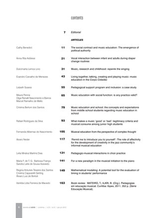 REVISTA DA ABEM | Londrina | v.20 | n.27 | jan.jun 20126
ARTICLES
The social contract and music education: The emergence of
political authority
Vocal interaction between infant and adults during diaper
change routines
Music, research and childhood: repente the singing
Living together, talking, creating and playing music: music
education in the Corpo Cidadão
Pedagogical support program and inclusion: a case study
Music education with social function: is any practice valid?
Music education and school: the concepts and expectations
from middle school students regarding music education in
school
What makes a music ‘good’ or ‘bad’: legitimacy criteria and
musical consume among junior high students
Musical education from the perspective of complex thought
‘Permit me to introduce you to yourself’: The role of affectivity
for the development of creativity in the jazz community’s
informal musical education
Pedagogic-musical interactions in choir practice
For a new paradigm in the musical initiation to the piano
Mathematical modeling: A potential tool for the evaluation of
timing in students’ performance
Book review: MATEIRO, T.; ILARI, B. (Org.). Pedagogias
em educação musical. Curitiba: Ibpex, 2011. 352 p. (Série
Educação Musical).
Cathy Benedict
Anna Rita Addessi
Dulcimarta Lemos Lino
Evandro Carvalho de Menezes
Lisbeth Soares
Maura Penna
Olga Renalli Nascimento e Barros
Marcel Ramalho de Mello
Cristina Bertoni dos Santos
Rafael Rodrigues da Silva
Fernanda Albernaz do Nascimento
Alvaro Neder
Leila Miralva Martins Dias
Maria F. de T. G. Barbosa França
Sandra Leite de Sousa Azevedo
Regina Antunes Teixeira dos Santos
Cristina Capparelli Gerling
Álvaro Luiz de Bortoli
Vanilda Lídia Ferreira de Macedo
11
21
31
43
55
65
79
93
105
117
131
141
149
163
Editorial7
contents
 
