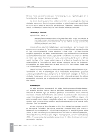 SOARES, Lisbeth
REVISTA DA ABEM | Londrina | v.20 | n.27 | 55-64 | jan.jun 201260
Por esse motivo, ações como estas que o monitor se propunha são importantes, pois com o
tempo é possível alcançar a abstração esperada.
Nas demais disciplinas, os monitores colaboraram também com a realização das diferentes
atividades, tais como em ditados rítmicos ou melódicos, na leitura de partituras e nas atividades
em grupo, sempre atentos às orientações dos professores. O interesse e a satisfação de Breno
sempre são identificados, assim como suas conquistas em termos de aprendizado.
Flexibilização curricular
Segundo Brasil (1998, p. 41),
No caso de Breno, o currículo é adaptado para suas necessidades, o que foi discutido entre
professoras-coordenadoras do Papi, coordenadores da Escola de Música e alguns professores
do curso de Formação Musical. Quando ele passou a cursar o Nível 1, frequentou todas as
disciplinas regularmente, mas após o primeiro semestre o corpo docente identificou dificuldades
no acompanhamento das aulas de Estruturação, devido à característica mais conceitual e abstrata
da matéria e por ela ser desenvolvida com muitas aulas expositivas. Sendo assim, foi definido
que ele iria refazer o Nível 1, dessa vez com dispensa de tal disciplina. Dessa forma, Breno fez
aulas individuais de Estruturação uma vez por semana, ministradas por uma das professoras-
coordenadoras, em horário diferenciado das aulas em conjunto e com conteúdo voltado para
suas possibilidades cognitivas atuais.
Para 2012 o corpo docente definiu que Breno terá aulas individuais de Rítmica e Estruturação,
considerando seu ritmo de aprendizagem e suas necessidades. Acompanhará o grupo nas
aulas de Apreciação e Percepção, com presença de monitor e com adaptações de materiais e
atividades. Essa proposta terá como pressuposto também a discussão a respeito das práticas
pedagógicas, entendendo que há necessidade de reflexão sobre as concepções que norteiam
esse trabalho.
Aulas de apoio
Tais aulas acontecem semanalmente, em horário diferenciado das atividades regulares.
São propostas atividades práticas e teóricas envolvendo: atividades psicomotoras musicais;
exercícios de memória; jogos de abstração, percepção e coordenação motora; exercícios
relativos aos conteúdos desenvolvidos nas aulas coletivas. Muitas das atividades estão baseadas
nos princípios da psicomotricidade, pois segundo Louro e Andrade (2009), as relações entre
psicomotricidade e aprendizagem musical são muitas, já que é necessário desenvolver alguns
aspectos como esquema corporal, equilíbrio, lateralização e lateralidade, noção espacial, noção
temporal e tônus para aprender.
No caso específico de Breno, tais aulas também têm o objetivo de apresentar o conteúdo
da disciplina de Estruturação por meio de estratégias e materiais diferenciados, buscando
desenvolver conceitos específicos e proporcionar condições para os avanços cognitivos. Nesse
sentido, as aulas buscam respeitar os saberes de Breno bem como seu ritmo de aprendizagem,
oferecendo diferentes alternativas para atingir o mesmo propósito, conforme aponta Soares
(2006, f. 11) ao apresentar alguns cuidados que o professor de música deve ter com alunos com
necessidades especiais:
as adaptações curriculares no nível do projeto pedagógico devem focalizar, principalmente, a
organização escolar e os serviços de apoio. Elas devem propiciar condições estruturais para
que possam ocorrer no nível da sala de aula e no nível individual, caso seja necessária uma
programação específica para o aluno.
 