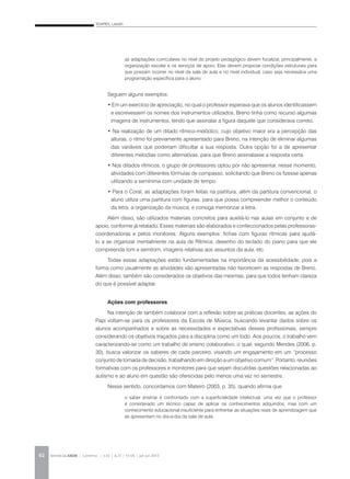 SOARES, Lisbeth
REVISTA DA ABEM | Londrina | v.20 | n.27 | 55-64 | jan.jun 201262
Seguem alguns exemplos:
• Em um exercício de apreciação, no qual o professor esperava que os alunos identificassem
e escrevessem os nomes dos instrumentos utilizados, Breno tinha como recurso algumas
imagens de instrumentos, tendo que assinalar a figura daquele que considerava correto.
• Na realização de um ditado rítmico-melódico, cujo objetivo maior era a percepção das
alturas, o ritmo foi previamente apresentado para Breno, na intenção de eliminar algumas
das variáveis que poderiam dificultar a sua resposta. Outra opção foi a de apresentar
diferentes melodias como alternativas, para que Breno assinalasse a resposta certa.
• Nos ditados rítmicos, o grupo de professores optou por não apresentar, nesse momento,
atividades com diferentes fórmulas de compasso, solicitando que Breno os fizesse apenas
utilizando a semínima com unidade de tempo.
• Para o Coral, as adaptações foram feitas na partitura: além da partitura convencional, o
aluno utiliza uma partitura com figuras, para que possa compreender melhor o conteúdo
da letra, a organização da música, e consiga memorizar a letra.
Além disso, são utilizados materiais concretos para auxiliá-lo nas aulas em conjunto e de
apoio, conforme já relatado. Esses materiais são elaborados e confeccionados pelas professoras-
coordenadoras e pelos monitores. Alguns exemplos: fichas com figuras rítmicas para ajudá-
lo a se organizar mentalmente na aula de Rítmica; desenho do teclado do piano para que ele
compreenda tom e semitom; imagens relativas aos assuntos da aula, etc.
Todas essas adaptações estão fundamentadas na importância da acessibilidade, pois a
forma como usualmente as atividades são apresentadas não favorecem as respostas de Breno.
Além disso, também são considerados os objetivos das mesmas, para que todos tenham clareza
do que é possível adaptar.
Ações com professores
Na intenção de também colaborar com a reflexão sobre as práticas docentes, as ações do
Papi voltam-se para os professores da Escola de Música, buscando levantar dados sobre os
alunos acompanhados e sobre as necessidades e expectativas desses profissionais, sempre
considerando os objetivos traçados para a disciplina como um todo. Aos poucos, o trabalho vem
caracterizando-se como um trabalho de ensino colaborativo, o qual, segundo Mendes (2006, p.
30), busca valorizar os saberes de cada parceiro, visando um engajamento em um “processo
conjunto de tomada de decisão, trabalhando em direção a um objetivo comum”. Portanto, reuniões
formativas com os professores e monitores para que sejam discutidas questões relacionadas ao
autismo e ao aluno em questão são oferecidas pelo menos uma vez no semestre.
Nesse sentido, concordamos com Mateiro (2003, p. 35), quando afirma que
as adaptações curriculares no nível do projeto pedagógico devem focalizar, principalmente, a
organização escolar e os serviços de apoio. Elas devem propiciar condições estruturais para
que possam ocorrer no nível da sala de aula e no nível individual, caso seja necessária uma
programação específica para o aluno.
o saber ensinar é confrontado com a superficialidade intelectual, uma vez que o professor
é considerado um técnico capaz de aplicar os conhecimentos adquiridos, mas com um
conhecimento educacional insuficiente para enfrentar as situações reais de aprendizagem que
se apresentam no dia-a-dia da sala de aula.
 