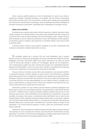 Programa de apoio pedagógico e inclusão: um estudo de caso
REVISTA DA ABEM | Londrina | v.20 | n.27 | 55-64 | jan.jun 2012 63
Assim, busca-se partilhar saberes por meio de observações em sala de aula, trocas a
respeito das condutas e atividades propostas e da avaliação, além de trocas de informações
sobre histórico familiar e clínico. No caso de Breno, as ações estão voltadas para a apropriação
do conhecimento e também para a socialização, sendo consideradas importantes estratégias de
formação continuada ou permanente, necessárias para a implantação da educação inclusiva.
Ações com as famílias
Entendemos que a parceria entre escola e família é essencial e, portanto, buscamos manter
contato constante com a família de Breno e dos outros alunos atendidos pelo Papi, sempre com
o intuito de discutir sobre as ações realizadas e de trocar informações, tendo o objetivo maior de
obter conquistas no que diz respeito ao aprendizado musical. São realizadas reuniões regulares,
em pequenos grupos ou coletivas, para apresentar os resultados obtidos e para discutir sobre
as próximas ações.
A família de Breno mostra-se muito presente, apostando no seu filho, identificando seus
interesses e valorizando o trabalho desenvolvido na escola.
Os resultados obtidos até o momento têm sido muito satisfatórios, pois é possível
observar avanços no processo de aprendizagem dos alunos atendidos pelo Programa de Apoio
Pedagógico e Inclusão. Para Soares (2009), todos podem beneficiar-se do ensino de música
e não há motivos para restringir o contato com tal linguagem apenas com fins terapêuticos,
como muitas pessoas supõem que seja o indicado para aqueles com necessidades especiais.
Segundo Fonterrada (2007), o ensino de música deve considerar a importância de tal área para
o ser humano, colaborando no seu processo de construção de identidade.
No que se refere ao conteúdo musical, Breno está avançando em seu processo simbólico
e conseguindo absorver conceitos abstratos de teoria musical; está melhorando sua afinação
através das aulas de Coral e conseguindo acompanhar mais rapidamente as aulas de Rítmica e
Percepção. Os ganhos sociais também são evidentes. O aluno já se localiza sozinho pela escola,
o que antes não fazia; tem mais responsabilidade com seu material, começou a interagir com o
grupo, cumprimentando os amigos de turma e tendo mais iniciativa em suas ações do dia a dia,
o que foi observado tanto na escola quanto por seus pais.
Retomando a questão “em que medida é possível repensar as práticas pedagógicas não
apenas para os alunos com necessidades especiais, mas para favorecer o aprendizado de todos
os alunos?” e refletindo sobre as ações do professor, também é possível notar que há um novo
olhar para esses alunos, antes considerados como problemáticos ou fracassados, com poucas
condições de avanços. Aos poucos, os professores estão identificando que se trata de uma
situação bilateral, sendo importante acrescentar práticas diferenciadas e que possam colaborar
com a inclusão. Nesse sentido, Mantoan (2010, p. 3) ressalta que a escola deve estar aberta aos
diferentes saberes que os alunos trazem, entendendo que “aprender implica em produzir novos
significados” e em novas formas de expressar o mundo, a partir dos conhecimentos culturais,
sociais e pessoais.
Obviamente, não foram obtidos só resultados positivos até então. Alguns aspectos requerem
maior atenção, tal como a atuação dos monitores, pois todos eles têm conhecimentos musicais
específicos, mas não têm os conhecimentos pedagógicos necessários para ensinar música nem
têm os conhecimentos básicos da educação especial (Soares, 2006).
resultados e
considerações
finais
 