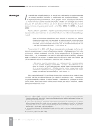 PENNA, Maura; BARROS, Olga Renalli Nascimento e ; MELLO, Marcel Ramalho de
REVISTA DA ABEM | Londrina | v.20 | n.27 | 65-78 | jan.jun 201266
A
tualmente, são múltiplos os espaços de atuação para o educador musical, pela diversidade
de contextos educativos, escolares ou extraescolares. Em espaços não formais1
– como
organizações não governamentais (ONGs), projetos sociais, associações comunitárias
– a música tem sido bastante valorizada em projetos voltados para a inserção social. Várias
pesquisas têm analisado experiências que, através do desenvolvimento da prática musical,
cumprem diversas funções de caráter social – como Kleber (2006), Hikiji (2006) ou Cançado
(2006).
Nesse quadro, em que também a mídia tem ajudado a supervalorizar o papel da música em
ações desse tipo, corremos o risco de cair, acriticamente, em uma visão redentora da educação
musical:
Nesse sentido, Penna (2006, p. 37) discute se esses projetos de educação não formal com
objetivos sociais conseguem articular as funções essencialistas – voltadas para os conhecimentos
propriamente musicais, enfatizando o domínio técnico-profissionalizante da linguagem e do
fazer artístico – e as contextualistas – que priorizam a formação global do indivíduo, enfocando
aspectos psicológicos ou sociais –, superando assim a oposição entre essas duas posturas, que
predominaram em distintas propostas para o ensino das artes.2
Diz a autora:
Asfunçõesessencialistasecontextualistascorrespondem,respectivamente,aosargumentos
propostos por duas tendências filosóficas que, segundo Temmerman (1991),4
fundamentam
programas de educação musical: a “filosofia intrínseca”, que se apoia na “promoção da música
por ela mesma”, tendo como base o “valor da própria música”; e a “filosofia extrínseca”, “utilitária
e funcional, referencial ou social”.
1. Com base em Oliveira (2000), consideramos como espaços não formais aqueles que, embora não estejam submetidos
à legislação educacional, desenvolvem projetos intencionais e organizados de ensino-aprendizagem musical, com
diferentes graus de institucionalização.
2. Apesar do risco de polarização, as noções de contextualismo e essencialismo têm sido empregadas por diversos
autores, mostrando-se úteis para analisar diferentes abordagens de ensino das artes, na medida em que propostas
pedagógicas estão vinculadas a distintas concepções da função da arte na sociedade e na educação. Ver, entre outros,
Barbosa (1985; p. 52-59); Lanier (1997) e Almeida (2001).
3. Tais funções contextualistas são discutidas por Almeida (2001), com base em exemplos de práticas pedagógicas
escolares.
4. Apresentadas por Fernandes (2004, p. 83).
introdução
Diante das necessidades prementes dos grupos atendidos por tais projetos, que enfrentam
precárias condições de vida, com alternativas de realização pessoal, profissional ou social
extremamente restritas, parece fácil considerar qualquer abordagem [de ensino de música]
como válida, qualquer contribuição como positiva. Mas isto pode acabar nos levando de volta
à visão redentora da arte e da música […] (Penna, 2006, p. 38).
[…] os projetos educativos extra-escolares, com finalidade social, têm mostrado a validade,
no ensino das artes, das funções contextualistas – tais como o desenvolvimento da auto-
estima, da autonomia, da capacidade de simbolizar, analisar, avaliar e fazer julgamentos, além
de um pensamento mais flexível3
[…] Muitas vezes, tais projetos articulam essas funções
contextualistas, voltadas para a formação global dos alunos, com o domínio do fazer artístico,
inclusive como alternativa de profissionalização. (Penna, 2006, p. 37).
 