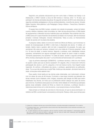 PENNA, Maura; BARROS, Olga Renalli Nascimento e ; MELLO, Marcel Ramalho de
REVISTA DA ABEM | Londrina | v.20 | n.27 | 65-78 | jan.jun 201268
Seguindo uma proposta educacional que tem como base o Estatuto da Criança e do
Adolescente, a ONG X atende a cerca de 350 meninos e meninas, entre 7 e 18 anos, que
participam de diversas atividades educativas. No segundo semestre de 2010, eram oferecidas as
seguintes atividades pedagógicas e oficinas profissionalizantes, à escolha dos alunos: Inclusão
Digital, Esportes, Artes plásticas, Ludo Pedagógico, Dança e Música – Flauta Doce, Clarinete e
Oficina de Música.
O espaço físico da ONG é amplo, contando com estúdio de gravação, campo de futebol,
cozinha, refeitório, biblioteca, rádio comunitária, etc. Além da boa estrutura física, a ONG dispõe
de equipamentos e diferentes recursos materiais para suas atividades. Para sustentar tudo isso,
a ONG conta com o apoio financeiro de secretarias do estado e do município, além de empresas
privadas e diversas instituições, inclusive internacionais. Todos os anos, os financiamentos
mudam de acordo com os prazos dos projetos.
A pesquisa coletou dados na turma da manhã da Oficina de Música, que funcionava no
estúdio de ensaio/gravação da ONG X, onde havia, à disposição dos alunos, 12 violões, um
teclado, bateria, baixo e guitarra, além de todo o equipamento de gravação. As aulas, que
aconteciam três vezes por semana, contavam com uma média de 10 alunos presentes,8
entre
9 e 16 anos de idade, a maioria meninos. Segundo o professor, eram trabalhadas músicas
populares, normalmente com alguma mensagem social, através do canto e violão ou teclado,
“formando praticamente uma bandinha”.9
A coleta de dados, durante o segundo semestre de
2010, envolveu observações das aulas10
e uma entrevista semiestruturada com o professor.
Logo na primeira observação (22/09/2010), o professor escreveu a letra de uma música
no quadro e pediu para que os alunos copiassem. Em seguida, cifrou a música sem nenhuma
participação dos alunos e, por fim, perguntou o tom da música à turma, mas ninguém soube
responder. Ao verificar a dificuldade dos alunos, o professor, aparentemente se justificando,
disse: “Fui eu que não ensinei isso a vocês? Não. Vocês que não estudam. Já ensinei mais de mil
vezes. Já era para vocês saberem isso.”
Esse quadro inicial repetiu-se nas demais aulas observadas, que costumavam começar
com um atraso de cerca de 40 minutos. O primeiro e mais longo momento era dedicado aos
temas mensais (como cidadania, etnia, drogas), propostos pela direção da ONG para serem
trabalhados nas oficinas, de modo que os professores deviam adequar seu plano de ensino
para incluí-los. O professor preocupava-se com eles, tendo relatado em entrevista que planejava
apenas essas atividades: através de filmes ou mesmo de conversas, o professor discutia e
relacionava esses temas com a vida dos alunos, o que proporcionava uma boa reflexão.
Havia sempre um intervalo de uma hora no meio da aula, em que os alunos lanchavam, no
refeitório da ONG, e ainda ficavam conversando ou brincando. Restava, então, pouco tempo para
8. Apesar de o professor informar que a turma tinha 23 alunos, nas aulas observadas compareceram 13 no máximo.
9. O professor relatou que, “na aula da tarde, onde os alunos são mais desenvolvidos, temos realmente uma banda, com
bateria, baixo, guitarra e voz”.
10. A coleta estendeu-se de 22 de setembro a 26 de novembro de 2010, sendo realizadas 11 observações seguidas
(por todo o período de aula da manhã, a cada vez), pois por vezes as aulas eram suspensas para realização de
planejamentos ou outras atividades coletivas da ONG.
 