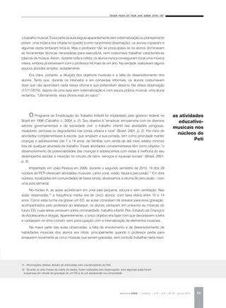 Educação musical com função social: qualquer prática vale?
REVISTA DA ABEM | Londrina | v.20 | n.27 | 65-78 | jan.jun 2012 69
o trabalho musical. Essa parte da aula seguia aparentemente sem sistematização ou planejamento
prévio: uma música era cifrada no quadro (como na primeira observação), os alunos copiavam e
algumas vezes tentavam tocá-la. Mas o professor não se preocupava se os alunos dominavam
as ferramentas técnicas necessárias para executá-la, nem costumava trabalhar características
básicas da música. Assim, durante toda a coleta, os alunos nunca conseguiram tocar uma música
inteira, embora já estivessem com o professor há mais de um ano. Na verdade, realizavam alguns
poucos acordes simples, isoladamente.
Era clara, portanto, a diluição dos objetivos musicais e a falta de desenvolvimento dos
alunos. Tanto que, durante os intervalos e em conversas informais, os alunos costumavam
dizer que não aprendiam nada nessa oficina e que pretendiam deixá-la. Na oitava observação
(17/11/2010), depois de uma aula sem sistematização e com pouca prática musical, uma aluna
reclamou: “Ultimamente, essa oficina está um saco.”
O Programa de Erradicação do Trabalho Infantil foi implantado pelo governo federal no
Brasil em 1996 (Carvalho, I., 2004, p. 2). Seu objetivo é “erradicar, em parceria com os diversos
setores governamentais e da sociedade civil, o trabalho infantil nas atividades perigosas,
insalubres, penosas ou degradantes nas zonas urbana e rural” (Brasil, 2001, p. 2). Por meio de
atividades complementares à escola, que ampliam a sua jornada, tem como prioridade manter
crianças e adolescentes (de 7 a 14 anos, de famílias com renda de até meio salário mínimo)
fora de qualquer atividade de trabalho. Essas atividades complementares têm como objetivo “o
desenvolvimento de potencialidades das crianças e adolescentes com vistas à melhoria do seu
desempenho escolar e inserção no circuito de bens, serviços e riquezas sociais” (Brasil, 2001,
p. 3).
Implantado em João Pessoa em 2000, durante o segundo semestre de 2010, 14 dos 28
núcleos do PETI ofereciam atividades musicais: canto coral, violão, flauta e percussão.11
Em dois
núcleos, localizados em comunidades de baixa renda, observamos a oficina de percussão – com
uma aula semanal.
No núcleo A, as aulas aconteciam em uma sala pequena, escura e sem ventilação. Nas
aulas observadas,12
a frequência média era de cinco alunos, com faixa etária entre 10 e 14
anos. Como essa turma iria gravar um CD, as aulas consistiam de ensaios para essa gravação:
acompanhados pelo professor ao atabaque, os alunos cantavam em uníssono as músicas do
futuro CD, cujas letras versavam sobre criminalidade, trabalho infantil, Peti, Estatuto da Criança e
do Adolescente e drogas. Aparentemente, o único objetivo era fazer com que decorassem a letra
e cantassem no ritmo correto, sem preocupação com a internalização de elementos musicais.
Na maior parte das aulas observadas, a falta de envolvimento e de desenvolvimento de
habilidades musicais dos alunos era nítida, principalmente quando o professor pedia para
ensaiarem novamente as cinco músicas que seriam gravadas, sem contudo trabalhar nada novo:
as atividades
educativo-
musicais nos
núcleos do
Peti
11. Informações obtidas através de entrevistas com coordenadores do Peti.
12. Durante os dois meses da coleta de dados, foram realizadas seis observações, pois algumas aulas foram
suspensas em virtude da gravação de um CD e de um assassinato na comunidade.
 