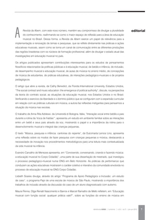REVISTA DA ABEM | Londrina | v.20 | n.27 | jan.jun 2012 7
Revista da Abem, com este novo número, mantém seu compromisso de divulgar a pluralidade
do conhecimento, reafirmando-se como o maior espaço de reflexão para a área de educação
musical no Brasil. Dessa forma, a Revista da Abem exerce um papel de relevância para a
implementação e renovação de temas e pesquisas, que se reflete diretamente nas práticas e ações
educativas musicais, assim como se torna um canal de comunicação entre as diferentes produções
das regiões brasileiras com os núcleos de formação profissional, além de divulgar o estado atual das
investigações em educação musical no país.
Os artigos publicados apresentam contribuições interessantes para os estudos de pensamentos
filosóficos relacionados às políticas públicas e à educação musical, de bebês e infância, de inclusão,
de desempenho musical e educação musical, de aulas de música no ensino médio, de concepções
de música de estudantes, de práticas educativas, de interações pedagógico-musicais e de projetos
pedagógicos.
O artigo que abre a revista, de Cathy Benedict, da Florida International University, Estados Unidos,
“The social contract and music education: the emergence of political authority”, discute, na perspectiva
da teoria do contrato social, as situações da educação musical, nos Estados Unidos e no Brasil.
Verificando o exercício da liberdade e o domínio público que se configuram com a expansão curricular
em relação com as práticas culturais em música, a autora faz reflexões instigantes para pensarmos a
situação da música nas escolas.
O trabalho de Anna Rita Addessi, da Università di Bologna, Itália, “Interação vocal entre bebês e pais
durante a rotina da ‘troca de fraldas’”, apresenta um estudo em ambiente familiar sobre as interações
entre um bebê e seus pais através da voz, mostrando o papel e a importância da rotina para o
desenvolvimento musical e integral das crianças pequenas.
O texto “Música, pesquisa e infância: cantorias do repente”, de Dulcimarta Lemos Lino, apresenta
uma reflexão sobre os modos de fazer pesquisa com crianças pequenas e música, destacando a
necessidade de inovação nos procedimentos metodológicos para uma leitura mais contextualizada
da vida musical na infância.
Evandro Carvalho de Menezes apresenta, em “Convivendo, conversando, criando e fazendo música:
a educação musical no Corpo Cidadão”, uma parte de sua dissertação de mestrado, que investigou
o processo pedagógico-musical numa ONG em Belo Horizonte. As práticas de performance que
conduzem as ações educativas mostraram o caráter coletivo e interativo da comunidade envolvida no
processo de educação musical na ONG Corpo Cidadão.
Lisbeth Soares divulga, através do artigo “Programa de Apoio Pedagógico e Inclusão: um estudo
de caso”, o programa Papi de uma escola de música de São Paulo, mostrando a importância dos
trabalhos de inclusão através da discussão do caso de um aluno diagnosticado com autismo.
Maura Penna, Olga Renalli Nascimento e Barros e Marcel Ramalho de Mello refletem, em “Educação
musical com função social: qualquer prática vale?”, sobre as funções do ensino de música em
A editorial
 
