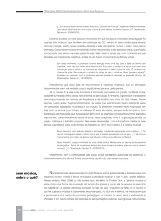 PENNA, Maura; BARROS, Olga Renalli Nascimento e ; MELLO, Marcel Ramalho de
REVISTA DA ABEM | Londrina | v.20 | n.27 | 65-78 | jan.jun 201270
Durante a coleta, um dos poucos momentos em que os alunos mostraram empolgação foi
quando três músicos, que também iam participar do CD, vieram de outro núcleo para ensaiar
com as crianças, sendo nessa ocasião utilizada a sala principal do núcleo – maior, mais clara e
ventilada. Como fariam música envolvendo outros instrumentos e não apenas o coral, a animação
tomou conta dos alunos na maior parte da aula. Mas, mesmo nesse dia, num momento em que
atividade era meramente repetitiva, a falta de um maior envolvimento se tornou visível:
Entendemos que essa falta de envolvimento e interesse evidencia que as atividades
desenvolvidas eram, na verdade, pouco significativas para os participantes.
Já no núcleo B, a sala onde acontecia a oficina de percussão era grande, ventilada, limpa,
bastante iluminada e tinha vários instrumentos de percussão. Entretanto, o professor era bastante
descompromissado em termos de frequência e de horário: em mais de dois meses, houve
apenas quatro aulas. Surpreendentemente, as aulas que aconteceram foram realmente aulas
de percussão, baseadas na prática e na criação. O professor mostrava muita habilidade em
lidar com os alunos (que tinham no máximo 10 anos de idade), sempre muito simpático, com
estratégias de motivação que funcionavam bem com as crianças e enfocando sempre aspectos
importantes, como relaxamento antes de tocar, interiorização do ritmo e da pulsação através do
passo, métrica e o trabalho conjunto. Nas aulas observadas, com a frequência média de sete
alunos, o professor dava muita ênfase ao trabalho do ritmo com o corpo e à prática musical:
Infelizmente, sem a continuidade das aulas, pelas constantes ausências do professor, o
desenvolvimento dos alunos ficava, certamente, aquém do que seriam capazes.
Nas experiências desenvolvidas em João Pessoa, acima apresentadas, a ênfase estava nos
aspectos sociais, morais e éticos vinculados à atividade musical, e não no seu caráter estético.
Nesse sentido, Hikiji (2006, p. 65) mostra que, também no Projeto Guri, a “prática musical é
vista como uma forma de ocupação do tempo dos jovens e como via de acesso ao exercício
da cidadania”. A grande diferença consiste no fato de que, enquanto na ONG e no núcleo A
do Peti a prática musical é claramente secundarizada, no Guri ela é efetiva, na medida em que
a performance é o centro do processo pedagógico: o contato do aluno com o instrumento é
imediato e em pouco tempo ele participa de apresentações externas com grupos instrumentais
[…] os alunos fazem outras coisas, enquanto “passam as músicas”, repetitiva e mecanicamente:
uma aluna olha fotos em uma caixa e outro lê uma revista enquanto cantam. (1ª Observação,
Núcleo A – 23/09/2010).
Em certo momento, o professor chama atenção mais uma vez para a falta de ânimo dos
cantores, mas não faz nada para estimulá-los. Enquanto o violão e a flauta procuram uma
introdução para a música, os cantores se dispersam e saem todos da roda. O professor os
chama de volta. Recomeçam o ensaio de todas as cinco músicas. Uma “passada rápida”.
Ensaiam as músicas, com o professor apenas prestando atenção na precisão rítmica. (4ª
Observação, Núcleo A – 14/10/2010).
Novo exercício com palmas abertas e fechadas, mantendo a pulsação com o andar […] Os
alunos conseguem repetir o ritmo com a voz e manter a pulsação com os pés. […] Já com os
instrumentos em mãos, os alunos reproduzem o ritmo proposto pelo professor.
Novo trabalho: criação individual de uma célula rítmica. Nessa parte os alunos estão bastante
empolgados: Todos se mostraram felizes em fazer música sozinhos, para os outros verem/
ouvirem. (1ª. Observação, Núcleo B – 22/09/2010).
sem música,
sobra o quê?
 
