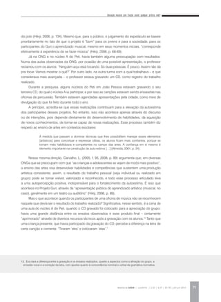 Educação musical com função social: qualquer prática vale?
REVISTA DA ABEM | Londrina | v.20 | n.27 | 65-78 | jan.jun 2012 71
do polo (Hikiji, 2006, p. 134). Mesmo que, para o público, o julgamento do espetáculo se baseie
prioritariamente no fato de que o projeto é “bom” para os jovens e para a sociedade, para os
participantes do Guri o aprendizado musical, mesmo em seus momentos iniciais, “corresponde
efetivamente à experiência de se fazer música” (Hikiji, 2006, p. 68-69).
Já na ONG e no núcleo A do Peti, havia também alguma preocupação com resultados.
Numa das aulas observadas da ONG, por ocasião de uma possível apresentação, o professor
reclamou com os alunos: “Ninguém aqui está tocando. Só duas pessoas. É pouco. Assim não dá
pra tocar. Vamos mostrar o quê?” Por outro lado, na outra turma com a qual trabalhava – e que
considerava mais avançada – o professor estava gravando um CD, como registro do trabalho
realizado.
Durante a pesquisa, alguns núcleos do Peti em João Pessoa estavam gravando o seu
terceiro CD, do qual o núcleo A ia participar, e por isso as canções estavam sendo ensaiadas nas
oficinas de percussão. Também estavam agendadas apresentações pela cidade, como meio de
divulgação do que foi feito durante todo o ano.
A princípio, acredita-se que essas realizações contribuam para a elevação da autoestima
dos participantes desses projetos. No entanto, isso não acontece apenas através do discurso
ou de intenções, pois depende diretamente do desenvolvimento de habilidades, da aquisição
de novos conhecimentos, de tornar-se capaz de novas realizações. Esse processo também diz
respeito ao ensino de artes em contextos escolares:
Nessa mesma direção, Carvalho, L. (2005, f. 93, 2008, p. 89) argumenta que, em diversas
ONGs que se preocupam com que “as crianças e adolescentes se vejam de modo mais positivo”,
o ensino das artes visa desenvolver habilidades e competências que sustentem uma produção
artística consistente; assim, o resultado do trabalho pessoal (seja individual ou realizado em
grupo) pode se tornar visível, valorizado e reconhecido, e todo esse processo articulado leva
a uma autopercepção positiva, indispensável para o fortalecimento da autoestima. É isso que
acontece no Projeto Guri, através da “apresentação pública do aprendizado artístico (musical, no
caso), geralmente em um teatro ou auditório” (Hikiji, 2006, p. 89).
Mas o que acontece quando os participantes de uma oficina de música não se reconhecem
naquele que devia ser o resultado do trabalho realizado? Significativa, nesse sentido, é a cena de
uma aula do núcleo A do Peti, quando o CD gravado foi colocado para a apreciação do grupo:
havia uma grande distância entre os ensaios observados e esse produto final – certamente
“aprimorado” através de diversos recursos técnicos após a gravação com os alunos.13
Tanto que
uma criança presente, que havia participado da gravação do CD, percebe a diferença na letra de
certa canção e comenta: “Tiraram ‘eles’ e colocaram ‘elas’.”
À medida que passam a dominar técnicas que lhes possibilitem manejar esses elementos
[artísticos] para conceituar e expressar idéias, os alunos ficam mais confiantes, porque se
tornam mais habilidosos e competentes no campo das artes. A confiança em si mesmo é
elemento importante na construção da auto-estima […] (Almeida, 2001, p. 24).
13. Era clara a diferença entre a gravação e os ensaios realizados, quanto a aspectos como a afinação do grupo, a
emissão vocal e a correção da letra, com ajustes quanto à concordância nominal e verbal da gramática normativa.
 