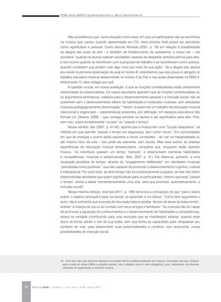 PENNA, Maura; BARROS, Olga Renalli Nascimento e ; MELLO, Marcel Ramalho de
REVISTA DA ABEM | Londrina | v.20 | n.27 | 65-78 | jan.jun 201272
Não acreditamos que, numa situação como essa, em que um participante não se reconhece
na música que cantou quando apresentada em CD, esse produto final possa ser percebido
como significativo e pessoal. Como discute Almeida (2001, p. 19) em relação à possibilidade
de alegria nas aulas de arte – e também de fortalecimento da autoestima, a nosso ver –, ela
acontece “quando os alunos realizam atividades capazes de despertar sentidos plenos para eles,
e isso ocorre quando se identificam com a proposta de trabalho e se reconhecem como autores,
quando constatam que podem criar algo novo por meio de sua ação”. Se a alegria dos alunos
era visível na primeira observação de aula no núcleo B, entendemos que isso pouco é atingido no
trabalho educativo-musical desenvolvido no núcleo A do Peti e nas aulas observadas na ONG X.
Infelizmente. E cabe indagar por quê.
A questão crucial, em nossa avaliação, é que as funções contextualistas estão diretamente
relacionadas às essencialistas. Os casos estudados apontam que as funções contextualistas ou
os argumentos extrínsecos, voltados para o desenvolvimento pessoal e a inclusão social, não se
sustentam sem o desenvolvimento efetivo de habilidades e conteúdos musicais, sem atividades
musicais pedagogicamente direcionadas.14
Assim, é essencial um trabalho de educação musical
intencional e organizado – características presentes, por definição, em espaços educativos não
formais (cf. Oliveira, 2000) – que consiga envolver os alunos e ser significativo para eles. Pois,
sem isso, sobra simplesmente “ocupar” ou “passar o tempo”.
Nesse sentido, Ilari (2007, p. 41-42), aponta que a música tem uma “função adaptativa”, na
medida em que permite “passar o tempo em segurança, sem correr riscos”. Em comunidades
em que as crianças e jovens estão expostos a riscos constantes – de cair na marginalidade ou
até mesmo risco de vida – isso pode ser relevante, sem dúvida. Mas essa autora, ao analisar
experiências de educação musical extraescolares, considera que, enquanto estão fazendo
música, “os indivíduos passam um tempo ‘tranqüilo’ e desenvolvem inúmeras habilidades
e competências, musicais e extramusicais” (Ilari, 2007, p. 41). Ela refere-se, portanto, a uma
ocupação produtiva do tempo, através do “engajamento deliberado” em atividades musicais
“percebidas como positivas”, que são capazes de promover o desenvolvimento cognitivo, cultural
e interpessoal. Por outro lado, se esse tempo não for produtivamente ocupado, se nele não forem
desenvolvidas atividades que sejam significativas para os participantes, mesmo que esse “passar
o tempo” venha a salvar momentaneamente uma vida, será que promove, automaticamente, a
inclusão social?
Nessa mesma direção, Ioschpe (2011, p. 109) denuncia a concepção de que “para o aluno
pobre, o objetivo principal é estar na escola; se aprender, é um bônus”. Como bem argumenta o
autor, não é suficiente que a escola de educação básica receba “alunos de áreas de baixa renda”,
tirando “a criança da rua ou do contato com seus amigos e familiares”. Se a escola não for capaz
de promover a aquisição de conhecimentos e o desenvolvimento de habilidades e competências,
estará na verdade contribuindo para uma exclusão que se manifestará adiante, quando esse
aluno se tornar adulto e sair de sua tutela, sem que tenha se capacitado para ultrapassar seu
contexto de vida, para desenvolver suas potencialidades e construir, com autonomia, novas
possibilidades de inserção social.
14. Com isso não nos referimos apenas à formação técnico-profissionalizante de músicos, formação esta que, embora
seja a meta de várias ONGs e projetos sociais, não é objetivo único e nem obrigatório, pois, certamente, há diversas
maneiras de experienciar e vivenciar música.
 