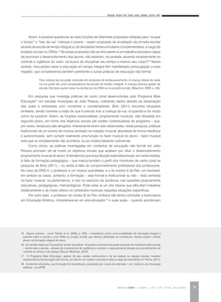 Educação musical com função social: qualquer prática vale?
REVISTA DA ABEM | Londrina | v.20 | n.27 | 65-78 | jan.jun 2012 73
Assim, é possível questionar as reais funções de diferentes propostas voltadas para “ocupar
o tempo” e “tirar da rua” crianças e jovens – sejam propostas de ampliação da jornada escolar
através da escola de tempo integral ou de atividades extracurriculares complementares, a cargo de
projetos sociais ou ONGs.15
Se essas propostas não se articularem a um trabalho educativo capaz
de promover o desenvolvimento dos alunos, não estariam, na verdade, atuando simplesmente no
controle e vigilância do outro, na busca de disciplinar seu tempo e mesmo seu corpo?16
Nesse
sentido, discussões sobre a educação em tempo integral têm manifestado preocupação a esse
respeito, que consideramos também pertinente a outras práticas de educação não formal:
Em pesquisa que investiga práticas de canto coral desenvolvidas pelo Programa Mais
Educação17
em escolas municipais de João Pessoa, coletando dados através da observação
das aulas e entrevistas com monitores e coordenadores, Brito (2011) encontra situações
similares, sendo corrente a visão de que é preciso tirar a criança da rua, ocupando-a do modo
como for possível. Assim, as funções essencialistas, propriamente musicais, são deixadas em
segundo plano, em nome dos objetivos sociais (de caráter contextualista) do programa – que,
por vezes, tampouco são atingidos. Interessante terem sido observadas, nesta pesquisa, práticas
tradicionais de um ensino de música centrado na notação musical, abordada de forma mecânica
e autonomizada, sem cumprir realmente uma função no fazer musical do aluno – fazer musical
este que ou simplesmente não acontece, ou se mostra bastante rudimentar.
Como vimos, as práticas investigadas em contextos de educação não formal em João
Pessoa priorizam de tal modo os objetivos sociais que acabam por diluir o desenvolvimento
propriamente musical do aluno. Entendemos que essa diluição está relacionada, em certa medida,
à falta de formação pedagógica – que marca também o perfil dos monitores de canto coral na
pesquisa de Brito (2011) – ou ainda à falta de comprometimento profissional dos professores.
No caso da ONG X, o professor é um músico autodidata, e o do núcleo A do Peti, um bacharel;
em ambos os casos, portanto, a formação – seja formal e institucional ou não – está centrada
no fazer musical, na performance, e não no exercício da docência, nas questões propriamente
educativas, pedagógicas, metodológicas. Pode estar aí um dos fatores que dificultam trabalhar
didaticamente e de modo efetivo os conteúdos musicais naquelas situações específicas.
Por outro lado, o professor do núcleo B do Peti, embora não tenha concluído a licenciatura
em Educação Artística, considerava-se um arte-educador,18
e suas aulas – quando aconteciam
Tirar criança da rua pode redundar em proposta de enclausuramento. A criança deixar de estar
na rua pode ser uma consequência da escola de horário integral. A criança precisa gostar da
escola. Ela deve querer estar na escola [ou na ONG ou no projeto social]. (Maurício, 2009, p. 56).
15. Alguns autores – como Toledo et al. (2009, p. 220) – consideram como uma modalidade de educação integral a
parceria entre a escola e uma ONG (ou projeto social) que oferece atividades no contraturno. Nesse quadro, ambas
atuam na formação integral do aluno.
16. No sentido dado por Foucault ao “poder disciplinar” enquanto uma forma de poder exercido em domínios institucionais
– dentre eles a escola – através de mecanismos de vigilância e controle, e especialmente através de procedimentos de
controle do tempo e do espaço (Sousa; Menezes, 2010).
17. O Programa Mais Educação, apesar de seu caráter institucional e de se realizar no espaço escolar, mantém
características de educação não formal, por não ter um caráter curricular e estar a cargo de voluntários (cf. Penna, 2011).
18. Conforme entrevista, sua formação foi diversificada, passando por cursos de extensão – em música e em educação
artística – na UFPB.
 