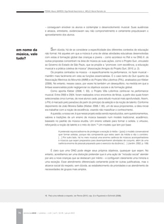 PENNA, Maura; BARROS, Olga Renalli Nascimento e ; MELLO, Marcel Ramalho de
REVISTA DA ABEM | Londrina | v.20 | n.27 | 65-78 | jan.jun 201274
– conseguiam envolver os alunos e contemplar o desenvolvimento musical. Suas ausências
e atrasos, entretanto, evidenciavam seu não comprometimento e certamente prejudicavam o
aproveitamento dos alunos.
Sem dúvida, há de se considerar a especificidade dos diferentes contextos de educação
não formal. Há aqueles em que a música é uma de várias atividades educativas desenvolvidas
com vistas à formação global das crianças e jovens – como acontece no Peti e na ONG X. Já
outras propostas concentram na área de música as suas ações, como o Projeto Guri, vinculado
ao Governo do Estado de São Paulo, que se propõe a “promover, com excelência, a educação
musical e a prática coletiva de música” (Associação Amigos do Projeto Guri, 2010, p. 2).
Os projetos centrados na música – e especificamente na performance, no fazer musical –
mantêm mais facilmente em vista as funções essencialistas. É o caso tanto do Guri quanto da
Associação Meninos do Morumbi (AMM) e do Projeto Villa Lobinhos (PVL), analisados por Kleber
(2006). No entanto, nesses casos, por vezes há também um desequilíbrio, na medida em que a
ênfase essencialista pode negligenciar os objetivos sociais e de formação global.
Como aponta Kleber (2006, f. 93), o Projeto Villa Lobinhos centra-se na performance
musical. Entre 2000 e 2004, foram realizados cinco encontros de férias, a partir dos quais foram
selecionadas cinco turmas, de nove alunos cada, para estudo musical mais aprofundado. Assim,
o PVL é marcado pelo paradoxo de partir do princípio da seleção e da noção de talento. Conforme
depoimento de João Moreira Salles (Kleber, 2006, f. 85), um de seus proponentes, a ideia inicial
era trabalhar com a noção de excelência, visando não massificar o conhecimento.
Aquestão,anossover,équenesseprojetoestãosendoreproduzidos,semquestionamentos,
valores e tradições de um ensino de música baseado num modelo tradicional, acadêmico,
baseado no padrão da música erudita. Um ensino voltado para formar o solista, o virtuoso,
reforçando a noção de talento e o mito do dom.19
Um modelo que tem por base:
É claro que uma ONG pode eleger seus próprios objetivos, quaisquer que sejam. No
entanto, acreditamos ser uma distorção pretender que é uma ação de “inclusão social” atender
por ano a nove crianças que se destacam por mérito – e configuram claramente uma minoria e
uma exceção. Esse atendimento diferenciado certamente pode ter outras justificativas, mas o
alcance social diz respeito, sem dúvida, ao estabelecimento de prioridades e ao atendimento de
necessidades de grupos mais amplos.
em nome da
música, vale
tudo?
A pretensão equivocadíssima de privilegiar a exceção à média – [pois] o modelo conservatorial
quer formar solistas, porque não compreende que estes saem da média e não o contrário.
[…] Por outro lado, há no meio musical uma enorme carência de músicos acompanhadores
e músicos que sejam preparados para desempenharem atividades de conjunto, além de uma
carência enorme de pessoal preparado para o exercício da docência […] (Jardim, 2002, p. 109)
19. Para uma reflexão a respeito, ver Penna (2010, cap. 2) e Figueiredo e Schmidt (2008).
 