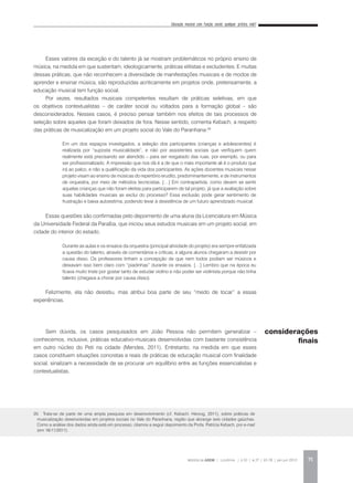 Educação musical com função social: qualquer prática vale?
REVISTA DA ABEM | Londrina | v.20 | n.27 | 65-78 | jan.jun 2012 75
Esses valores da exceção e do talento já se mostram problemáticos no próprio ensino de
música, na medida em que sustentam, ideologicamente, práticas elitistas e excludentes. E muitas
dessas práticas, que não reconhecem a diversidade de manifestações musicais e de modos de
aprender e ensinar música, são reproduzidas acriticamente em projetos onde, pretensamente, a
educação musical tem função social.
Por vezes, resultados musicais competentes resultam de práticas seletivas, em que
os objetivos contextualistas – de caráter social ou voltados para a formação global – são
desconsiderados. Nesses casos, é preciso pensar também nos efeitos de tais processos de
seleção sobre aqueles que foram deixados de fora. Nesse sentido, comenta Kebach, a respeito
das práticas de musicalização em um projeto social do Vale do Paranhana:20
Essas questões são confirmadas pelo depoimento de uma aluna da Licenciatura em Música
da Universidade Federal da Paraíba, que iniciou seus estudos musicais em um projeto social, em
cidade do interior do estado.
Felizmente, ela não desistiu, mas atribui boa parte de seu “medo de tocar” a essas
experiências.
Sem dúvida, os casos pesquisados em João Pessoa não permitem generalizar –
conhecemos, inclusive, práticas educativo-musicais desenvolvidas com bastante consistência
em outro núcleo do Peti na cidade (Mendes, 2011). Entretanto, na medida em que esses
casos constituem situações concretas e reais de práticas de educação musical com finalidade
social, sinalizam a necessidade de se procurar um equilíbrio entre as funções essencialistas e
contextualistas.
20. Trata-se de parte de uma ampla pesquisa em desenvolvimento (cf. Kebach; Herzog, 2011), sobre práticas de
musicalização desenvolvidas em projetos sociais no Vale do Paranhana, região que abrange seis cidades gaúchas.
Como a análise dos dados ainda está em processo, citamos a seguir depoimento da Profa. Patrícia Kebach, por e-mail
(em 16/11/2011).
Em um dos espaços investigados, a seleção dos participantes (crianças e adolescentes) é
realizada por “suposta musicalidade”, e não por assistentes sociais que verifiquem quem
realmente está precisando ser atendido – para ser resgatado das ruas, por exemplo, ou para
ser profissionalizado. A impressão que nos dá é a de que o mais importante ali é o produto que
irá ao palco, e não a qualificação da vida dos participantes. As ações docentes musicais nesse
projeto visam ao ensino de músicas do repertório erudito, predominantemente, e de instrumentos
de orquestra, por meio de métodos tecnicistas. […] Em contrapartida, como devem se sentir
aquelas crianças que não foram eleitas para participarem de tal projeto, já que a avaliação sobre
suas habilidades musicais as exclui do processo? Essa exclusão pode gerar sentimento de
frustração e baixa autoestima, podendo levar à desistência de um futuro aprendizado musical.
Durante as aulas e os ensaios da orquestra (principal atividade do projeto) era sempre enfatizada
a questão do talento, através de comentários e críticas, e alguns alunos chegaram a desistir por
causa disso. Os professores tinham a concepção de que nem todos podiam ser músicos e
deixavam isso bem claro com “piadinhas” durante os ensaios. […] Lembro que na época eu
ficava muito triste por gostar tanto de estudar violino e não poder ser violinista porque não tinha
talento (chegava a chorar por causa disso).
considerações
finais
 