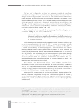 PENNA, Maura; BARROS, Olga Renalli Nascimento e ; MELLO, Marcel Ramalho de
REVISTA DA ABEM | Londrina | v.20 | n.27 | 65-78 | jan.jun 201276
Por outro lado, é indispensável considerar com cuidado a diversidade de experiências
existentes, evitando supervalorizar o papel da música em projetos dessa natureza, atribuindo-lhe
de algum modo uma função redentora. Com base numa visão redentora, torna-se fácil considerar
quaisquer práticas de ensino de música – inclusive práticas tradicionais e excludentes – como
capazes de automaticamente contribuir para a formação global do indivíduo e exercer funções
sociais, generalizando indevidamente e deixando de lado a análise das particularidades e das
diferenças. Pois não se pode esquecer que é necessário “construir alternativas pedagógicas e
metodológicas capazes de atender às especificidades de diferentes contextos e comunidades,
com distintas vivências culturais” (Penna, 2006, p. 38).
Torna-se crucial, portanto, a questão da formação do professor/educador, pois, como
indica Penna (2007, p. 53), para ensinar, não basta tocar:
Assim, apesar da clara diferença nas condições socioculturais dos alunos envolvidos, ao
compararmos as aulas da oficina de música da ONG X e as aulas extracurriculares de violão
numa escola particular de educação básica em João Pessoa, estudadas por Silva (2011),21
é bastante clara a diferença em termos pedagógicos.22
Apesar de declarar não conhecer
os estudos acerca do ensino coletivo de instrumento, o professor da escola, licenciado em
Educação Artística (Habilitação Música), desenvolvia uma prática educativa em consonância
com as indicações dos especialistas, com atividades didaticamente planejadas, para as
quais inclusive preparava material didático, buscando uma progressão no desenvolvimento
dos alunos, desenvolvimento esse que tomava constantemente como referência. Nas aulas
observadas, baseadas num constante fazer musical, era evidente o interesse dos alunos e seu
desenvolvimento nas habilidades de tocar violão.
Provavelmente, é mais difícil ensinar às crianças e jovens da ONG X, pelas dificuldades
decorrentes do contexto social e familiar em que vivem. No entanto, concordamos com Ioschpe
(2011, p. 112), quando aponta que o problema não é o aluno em si, mas nossa dificuldade em
trabalhar com ele. E para vencer essa dificuldade, precisamos de alternativas metodológicas e
procedimentos didáticos eficazes – ou seja, a questão é pedagógica.
Assim, a própria formação (inicial ou continuada) do professor precisa considerar que,
para que a educação musical possa contribuir para o desenvolvimento global do indivíduo e
cumprir finalidades sociais, é importante equilibrar as funções contextualistas e essencialistas.23
Não é possível, portanto, prescindir da música, nem, em nome dela, deixar de lado objetivos de
formação geral.
[…] a formação do professor não se esgota apenas no domínio da linguagem musical, sendo
indispensável uma perspectiva pedagógica que o prepare para compreender a especificidade
de cada contexto educativo e lhe dê recursos para a sua atuação docente e para a construção
de alternativas metodológicas.
21. Para essa pesquisa, foram coletados dados através da observação de seis aulas e de entrevista semiestruturada
com o professor.
22. Ver ainda Barros e Penna (2011b), quanto ao ensino coletivo de violão, embora no contexto específico de um curso
técnico de música.
23. Nesse sentido, Galizia, Bronzatti e Pagliacci (2011) apresentam um interessante relato de um estágio
supervisionado que procura encontrar esse equilíbrio.
 