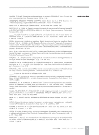 Educação musical com função social: qualquer prática vale?
REVISTA DA ABEM | Londrina | v.20 | n.27 | 65-78 | jan.jun 2012 77
ALMEIDA, C. M. de C. Concepções e práticas artísticas na escola. In: FERREIRA, S. (Org.). O ensino das
artes: construindo caminhos. Campinas: Papirus, 2001. p. 11-38.
ASSOCIAÇÃO AMIGOS DO PROJETO GURI/AAPG. Estatuto Social. São Paulo, 2010. Disponível em:
<http://www.projetoguri.org.br/Site3/downloads/estatuto.pdf>. Acesso em: 10 set. 2011.
BARBOSA, A. M. Arte-educação: conflitos/acertos. 2. ed. São Paulo: Max Limonad, 1985.
BARROS, O. R. N.; PENNA, M. O social e o musical: um estudo de caso em uma ONG de João Pessoa-PB
In: ENCONTRO REGIONAL NORDESTE DA ABEM, 10., 2011, Recife. Caderno de resumos. Recife: Abem
Nordeste, 2011a. p. 30.
______. Educação musical na educação profissional: um estudo de caso em um curso técnico em
instrumento musical. In: CONGRESSO ANUAL DA ABEM, 20., 2011, Vitória. Anais… Vitória: Abem, 2011b.
p. 916-926. 1 CD-ROM.
BRASIL. Ministério da Previdência e Assistência Social. Secretaria de Estado de Assistência Social.
Portaria nº 458, de 4 de Outubro de 2001. Estabelece Diretrizes e Normas do Programa de Erradicação do
Trabalho Infantil – PETI. Brasília, 2001. Disponível em: <http://www.mds.gov.br/sobreoministerio/legislacao/
assistenciasocial/portarias/2001/Portaria%20no%20458-%20de%2004%20de%20outubro%20de%202001.
pdf/view>. Acesso em: 2 set. 2010.
BRITO, A. de A. de. O ensino do canto coral no Programa Mais Educação em escolas municipais de João
Pessoa. Monografia (Licenciatura em Música)–Centro de Ciências Humanas, Letras e Artes, Universidade
Federal da Paraíba, João Pessoa, 2011.
CANÇADO, T. M. L. Projeto Cariúnas: uma proposta de educação musical numa abordagem holística da
educação. Revista da Abem, Porto Alegre, n. 14, p. 17-24, mar. 2006.
CARVALHO, I. M. M. de. Algumas lições do Programa de Erradicação do Trabalho Infantil. São Paulo em
Perspectiva, v. 18, n. 4, p. 50-61, 2004. Disponível em: <http://www.scielo.br/pdf/spp/v18n4/a07v18n4.
pdf>. Acesso em: 24 set. 2010.
CARVALHO, L. M. O ensino de artes em ONGs: tecendo a reconstrução pessoal e social. Tese (Doutorado
em Artes)–Escola de Comunicações e Artes, Universidade de São Paulo, São Paulo, 2005.
______. O ensino de artes em ONGs. São Paulo: Cortez, 2008.
FERNANDES, J. N. Normatização, estrutura e organização do ensino de música nas escolas de educação
básica do Brasil: LDBEN/96, PCN e currículos oficiais em questão. Revista da Abem, Porto Alegre, n. 10, p.
75-87, mar. 2004.
FIGUEIREDO, S. L. F.; SCHMIDT, L. M. Refletindo sobre o talento musical na perspectiva de sujeitos não-
músicos. In: SIMPÓSIO DE COGNIÇÃO E ARTES MUSICAIS, 4., 2008, São Paulo. Anais… São Paulo:
Simcam, 2008. Disponível em: <http://www.fflch.usp.br/dl/simcam4/anais_simcam4.htm>. Acesso em: 21
nov. 2011.
GALIZIA, F. S.; BRONZATTI, R. F.; PAGLIACCI, M. F. de O. O estágio supervisionado em educação musical:
postura contextualista ou essencialista? In: CONGRESSO ANUAL DA ABEM, 20., 2011, Vitória. Anais…
Vitória: Abem, 2011. p. 1748-1756. 1 CD-ROM.
HIKIJI, R. S. G. A música e o risco: etnografia da performance de crianças e jovens. São Paulo: Edusp,
2006.
ILARI, B. Música, identidade e relações humanas em um país mestiço: implicações para a educação
musical na América Latina. Revista da Abem, Porto Alegre, n. 18, p. 35-44, out. 2007.
IOSCHPE, G. Precisamos de educação diferente de acordo com a classe social. Veja, São Paulo, ed. 2225,
ano 44, n. 28, p. 108-112, 13 jul. 2011.
JARDIM, A. Escolas oficiais de música: um modelo conservatorial ultrapassado e sem compromisso com
a realidade cultural brasileira. Plural: Revista da Escola de Música Villa-Lobos, Rio de Janeiro, ano II, v. 2,
p. 105-112, jun. 2002.
KEBACH, P. F. C.; HERZOG, A. A musicalização no vale do Paranhana: observação das atividades realizadas
em projetos sociais. In: CONGRESSO ANUAL DA ABEM, 20., 2011, Vitória. Anais… Vitória: Abem, 2011. p.
212-220. 1 CD-ROM.
referências
 