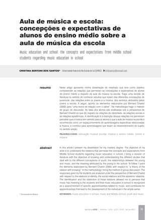 REVISTA DA ABEM | Londrina | v.20 | n.27 | 79-92 | jan.jun 2012 79
abstract
Neste artigo apresento minha dissertação de mestrado que teve como objetivo
compreender as relações que permeiam as concepções e expectativas de alunos
do ensino médio a respeito da aula de música na escola. Trago uma revisão de
literatura no sentido de conhecer estudos que tratam das diferentes concepções de
juventude, das relações entre os jovens e a música, dos sentidos atribuídos pelos
jovens à escola. A seguir, aponto os elementos elaborados por Bernard Charlot
(2000) para “uma teoria da relação com o saber”. Na metodologia trago o método
de grupo de discussão. As falas dos alunos são analisadas sob a perspectiva de
Bernard Charlot no que diz respeito às relações de identidade, às relações sociais e
às relações epistêmicas. A identificação e a distinção dessas relações me permitiram
perceber que a música tem sentido para os alunos e que a aula de música na escola é
reconhecida como um espaço/momento de aprendizagens específicas relacionadas
à música, e contribui para aprendizagens que levam ao desenvolvimento do sujeito
no sentido amplo.
palavras-chave: educação musical escolar, música e ensino médio, jovens e
música
Cristina Bertoni dos Santos* Universidade Federal do Rio Grande do Sul (UFRGS) kitibsantos@hotmail.com
In this article I present my dissertation for my masters degree. The objective of my
work is to understand the relations that permeate the concepts and expectations from
Middle School students regarding music education in school. I bring a revision of
literature with the objective of knowing and understanding the different studies that
deal with to the different conceptions of youth, the relationships between the young
and music, and the meaning attributed by the young to the school. To follow, I point
the elements elaborated by Bernard Charlot (2000) with respect to “a theory of the
relation with knowing”. In the methodology I bring the method of group discussion. The
responses given by the students are analyzed under the perspective of Bernard Charlot
with respect to the relations of identity, the social relations and the epistemic relations.
The identification and the distinction of these relations allowed me to perceive that
music has meaning to the students and that music education in school is recognized
as a space/moment of specific apprenticeships related to music, and contributes for
apprenticeships that lead to the development of the individual in the ample sense.
KEYWORDS: music education in school, music and Middle School, youth and music
resumo
Aula de música e escola:
concepções e expectativas de
alunos do ensino médio sobre a
aula de música da escola
Music education and school: the concepts and expectations from middle school
students regarding music education in school
* Doutoranda em Música.
 