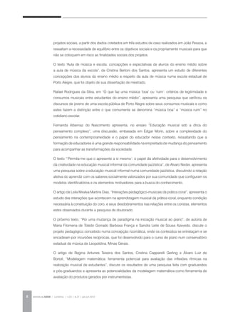 REVISTA DA ABEM | Londrina | v.20 | n.27 | jan.jun 20128
projetos sociais, a partir dos dados coletados em três estudos de caso realizados em João Pessoa, e
ressaltam a necessidade de equilíbrio entre os objetivos sociais e os propriamente musicais para que
não se coloquem em risco as finalidades sociais dos projetos.
O texto “Aula de música e escola: concepções e expectativas de alunos do ensino médio sobre
a aula de música da escola”, de Cristina Bertoni dos Santos, apresenta um estudo de diferentes
concepções dos alunos do ensino médio a respeito da aula de música numa escola estadual de
Porto Alegre, que foi objeto de sua dissertação de mestrado.
Rafael Rodrigues da Silva, em “O que faz uma música ‘boa’ ou ‘ruim’: critérios de legitimidade e
consumos musicais entre estudantes do ensino médio”, apresenta uma pesquisa que verificou os
discursos de jovens de uma escola pública de Porto Alegre sobre seus consumos musicais e como
estes fazem a distinção entre o que comumente se denomina “música boa” e “música ruim” no
cotidiano escolar.
Fernanda Albernaz do Nascimento apresenta, no ensaio “Educação musical sob a ótica do
pensamento complexo”, uma discussão, embasada em Edgar Morin, sobre a complexidade do
pensamento na contemporaneidade e o papel do educador nesse contexto, ressaltando que a
formação de educadores é uma grande responsabilidade na empreitada de mudança do pensamento
para acompanhar as transformações da sociedade.
O texto “‘Permita-me que o apresente a si mesmo’: o papel da afetividade para o desenvolvimento
da criatividade na educação musical informal da comunidade jazzística”, de Alvaro Neder, apresenta
uma pesquisa sobre a educação musical informal numa comunidade jazzística, discutindo a relação
afetiva do aprendiz com os saberes socialmente valorizados por sua comunidade que configuram os
modelos identificatórios e os elementos motivadores para a busca do conhecimento.
O artigo de Leila Miralva Martins Dias, “Interações pedagógico-musicais da prática coral”, apresenta o
estudo das interações que acontecem na aprendizagem musical da prática coral, enquanto condição
necessária à constituição do coro, e seus desdobramentos nas relações entre os coristas, elementos
estes observados durante a pesquisa de doutorado.
O próximo texto, “Por uma mudança de paradigma na iniciação musical ao piano”, de autoria de
Maria Filomena de Toledo Gorrado Barbosa França e Sandra Leite de Sousa Azevedo, discute o
projeto pedagógico concebido numa concepção rizomática, onde os conteúdos se entrelaçam e se
encadeiam por incursões recíprocas, que foi desenvolvido para o curso de piano num conservatório
estadual de música de Leopoldina, Minas Gerais.
O artigo de Regina Antunes Teixeira dos Santos, Cristina Capparelli Gerling e Álvaro Luiz de
Bortoli, “Modelagem matemática: ferramenta potencial para avaliação das inflexões rítmicas na
realização musical de estudantes”, discute os resultados de uma pesquisa feita com graduandos
e pós-graduandos e apresenta as potencialidades da modelagem matemática como ferramenta de
avaliação do produtos gerados por instrumentistas.
 