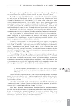 Aula de música e escola: concepções e expectativas de alunos do ensino médio sobre a aula de música da escola
REVISTA DA ABEM | Londrina | v.20 | n.27 | 79-92 | jan.jun 2012 81
Assim, quando penso no perfil do aluno que frequenta a escola, reconheço a diversidade
seja nos aspectos social, de gênero, de idade, de etnias, de gostos, de opiniões e ideias.
As relações que os jovens estabelecem com a música têm sido amplamente investigadas
por pesquisadores de diversas áreas. Na área da educação musical, trabalhos como os de
Schmeling (2005), Arroyo (2005), Hentschke et al. (2001), Fialho (2004), Kleber (2008), Müller
(2000), Silva (2004), Bozzetto (2008) e Lorenzi (2008) mostram que os processos de ensino e
aprendizagem musical envolvem várias dimensões da vida dos alunos. Arroyo (2007), por sua
vez, aponta a necessidade de transformação da escola no que diz respeito à articulação dos
seus objetivos e ações a partir do jovem, abrangendo suas práticas cotidianas e socializadoras.
A escola tem sido um espaço contemplado por investigadores das diferentes áreas do
conhecimento, e o olhar para os jovens tem sido a perspectiva pela qual realizam suas pesquisas.
Para Sposito (2002, p. 20), os pesquisadores da área de educação “voltaram-se, sobretudo,
para a investigação de aspectos pedagógicos, revelando forte interesse no processo de
aprendizagem”, com pouca ênfase no conhecimento da condição complexa dos jovens como
sujeitos aos quais se destina a atividade educativa da escola.
Ainda assim, a autora considera que os pesquisadores têm demonstrado uma preocupação
de compreender a condição dos jovens por meio de suas próprias opiniões, mas adverte que
“uma área de estudos sobre Juventude que privilegie os jovens na condição de sujeitos é mais
do que o levantamento de suas opiniões” (Sposito, 2002, p. 22). A autora afirma que “ainda
há o desconhecimento sobre a condição juvenil na sociedade brasileira, marcada por recortes
intensos de desigualdades sociais, culturais e étnicas que oferecem para a pesquisa a realidade
plural da juventude” (Sposito, 2002, p. 22).
Abrantes (2003, p. 119), sociólogo português, investigou os sentidos atribuídos pelos jovens
à escola, questionando sobre “o que os jovens fazem na (da) escola” e “sobre o que a escola faz
aos (dos) jovens”, considerando que ambas as questões, “num processo dialético, se constroem
uma à outra e, por conseguinte, são analiticamente indissociáveis”. Desse modo, considero que
o meio escolar seja um contexto social propício à atribuição de sentido para aprendizagem das
diferentes figuras do aprender nas dimensões de identidade, social e epistêmica.
[…] a escola não é apenas um lugar que recebe alunos dotados destas ou daquelas relações
com o(s) saber(es), mas é também um lugar que induz a relações com o(s) saber(es). (Charlot,
2000, p. 18).
Essa afirmação vem ao encontro da minha visão a respeito da escola e dos seus significados
para os alunos, mais especificamente a respeito do significado da aula de música na escola,
possibilitando abordagens no sentido de que suas aprendizagens musicais na escola tenham
significado nas suas vidas.
Uma análise feita a partir da relação com o saber deve ter como definição primeira a de que
“a relação com o saber é a relação com o mundo, com o outro, e com ele mesmo, de um sujeito
confrontado com a necessidade de aprender” (Charlot, 2000, p. 80).
Penso que a percepção das relações nas diferentes dimensões seja fundamental no
processo de ensino e aprendizagem, principalmente na escola, pois a teoria da relação com
o saber considera que, para que a aprendizagem de conteúdos nomeados por Charlot como
objetos-saberes, classificada como relação epistêmica, seja significativa para os alunos, é
necessário que se percebam as relações de identidade e sociais.
o referencial
teórico
 